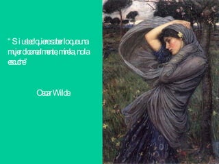 “ Si usted quiere saber lo que una mujer dice realmente, mírela, no la escuche”    Oscar Wilde   