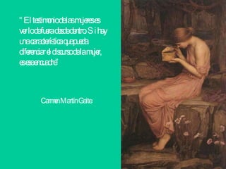 “ El testimonio de las mujeres es ver lo de fuera desde dentro. Si hay una característica que pueda diferenciar el discurso de la mujer, es ese encuadre” Carmen Martín Gaite   