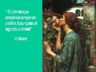 “ El primero que comparó a la mujer con una flor, fue un poeta; el segundo, un imbécil” Voltaire   