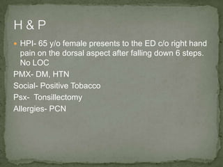 HPI- 65 y/o female presents to the ED c/o right hand
pain on the dorsal aspect after falling down 6 steps.
No LOC
PMX- DM, HTN
Social- Positive Tobacco
Psx- Tonsillectomy
Allergies- PCN