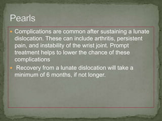  Complications are common after sustaining a lunate
dislocation. These can include arthritis, persistent
pain, and instability of the wrist joint. Prompt
treatment helps to lower the chance of these
complications
Recovery from a lunate dislocation will take a
minimum of 6 months, if not longer.