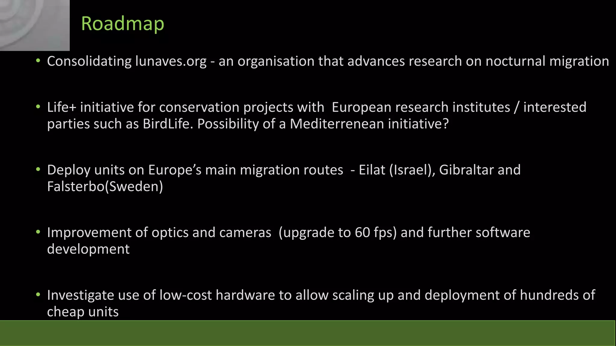 Roadmap
• Consolidating lunaves.org - an organisation that advances research on nocturnal migration
• Life+ initiative for conservation projects with European research institutes / interested
parties such as BirdLife. Possibility of a Mediterrenean initiative?

• Deploy units on Europe’s main migration routes - Eilat (Israel), Gibraltar and
Falsterbo(Sweden)
• Improvement of optics and cameras (upgrade to 60 fps) and further software
development
• Investigate use of low-cost hardware to allow scaling up and deployment of hundreds of
cheap units

 
