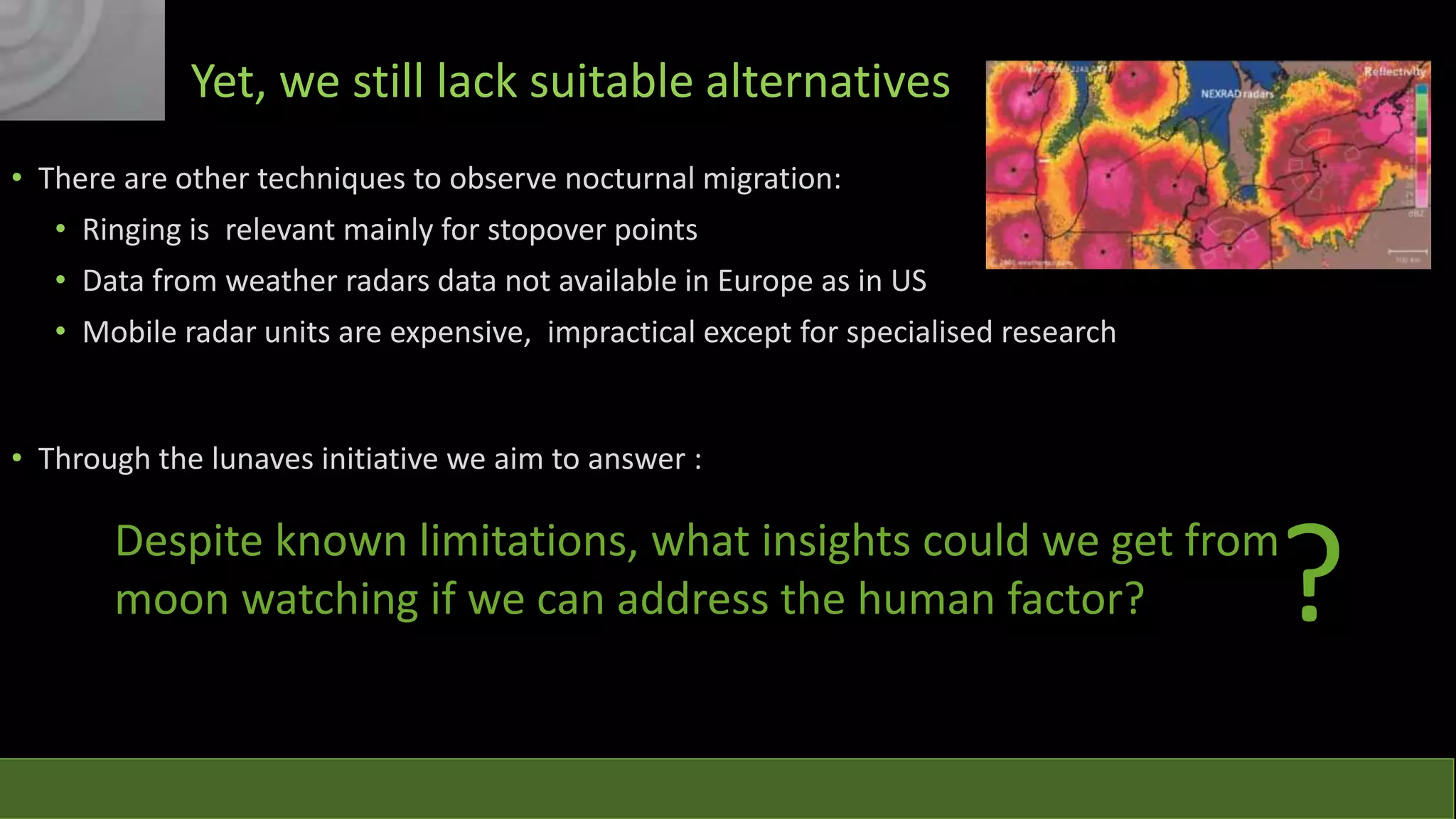 Yet, we still lack suitable alternatives
• There are other techniques to observe nocturnal migration:

• Ringing is relevant mainly for stopover points
• Data from weather radars data not available in Europe as in US
• Mobile radar units are expensive, impractical except for specialised research

• Through the lunaves initiative we aim to answer :

?

Despite known limitations, what insights could we get from
moon watching if we can address the human factor?

 