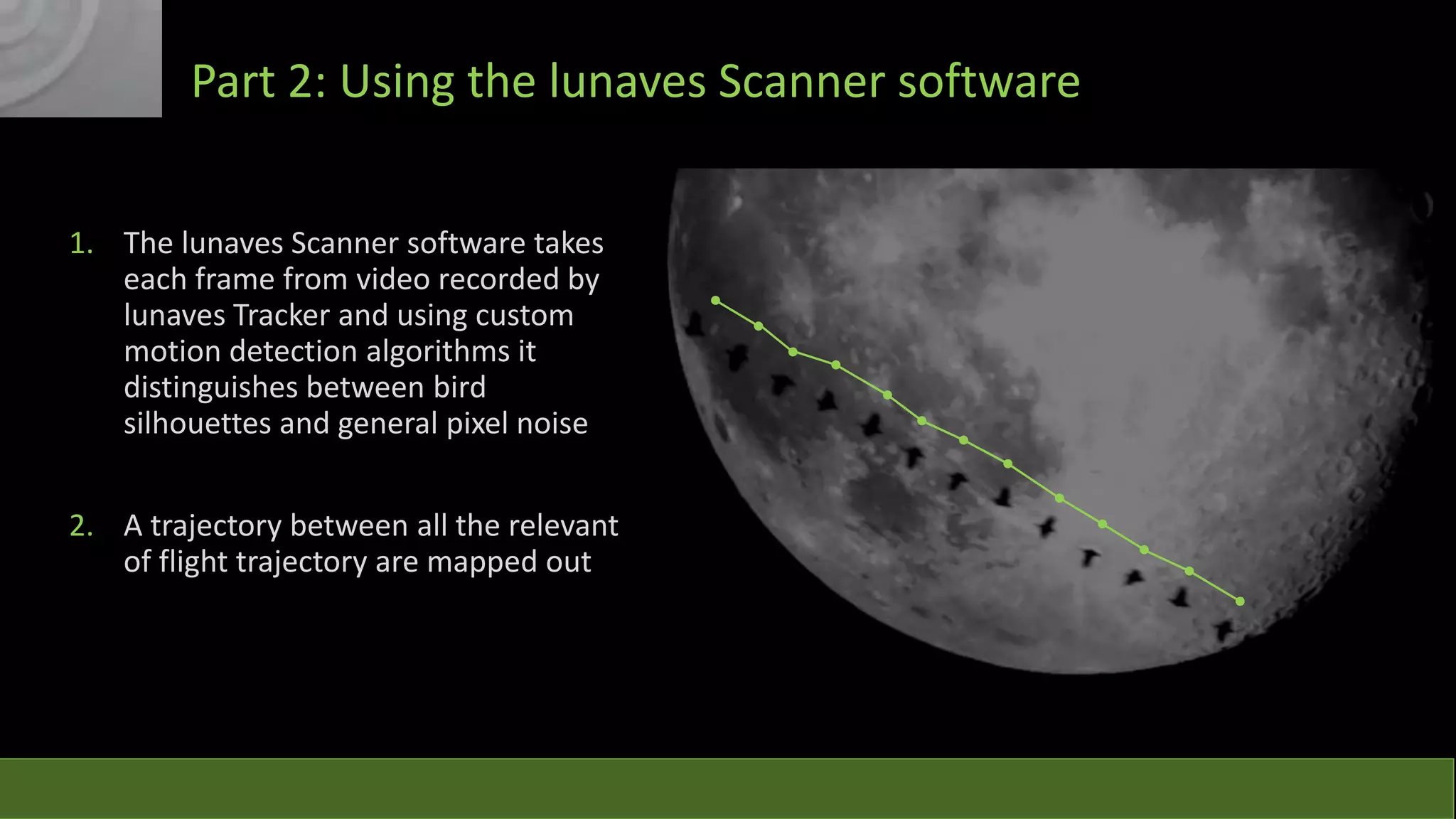 Part 2: Using the lunaves Scanner software
1. The lunaves Scanner software takes
each frame from video recorded by
lunaves Tracker and using custom
motion detection algorithms it
distinguishes between bird
silhouettes and general pixel noise
2. A trajectory between all the relevant
of flight trajectory are mapped out

 