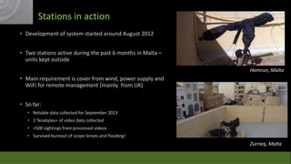 Stations in action
• Development of system started around August 2012
• Two stations active during the past 6 months in Malta –
units kept outside
Hamrun, Malta

• Main requirement is cover from wind, power supply and
WiFi for remote management (mainly from UK)
• So far:
• Reliable data collected for September 2013
• 2 Terabytes+ of video data collected
• +500 sightings from processed videos
• Survived burnout of scope lenses and flooding!

Zurrieq, Malta

 