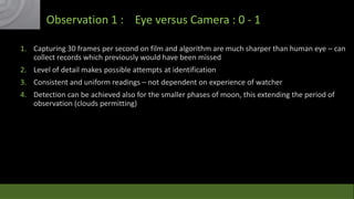 Observation 1 : Eye versus Camera : 0 - 1
1. Capturing 30 frames per second on film and algorithm are much sharper than human eye – can
collect records which previously would have been missed
2. Level of detail makes possible attempts at identification
3. Consistent and uniform readings – not dependent on experience of watcher
4. Detection can be achieved also for the smaller phases of moon, this extending the period of
observation (clouds permitting)

 