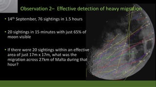 Observation 2– Effective detection of heavy migration
• 14th September, 76 sightings in 1.5 hours

47 sightings
73 sightings

• 20 sightings in 15 minutes with just 65% of
moon visible
• If there were 20 sightings within an effective
area of just 17m x 17m, what was the
migration across 27km of Malta during that
hour?

 