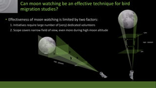 Can moon watching be an effective technique for bird
migration studies?
• Effectiveness of moon watching is limited by two factors:
1. Initiatives require large number of (very) dedicated volunteers
2. Scope covers narrow field of view, even more during high moon altitude

17m

240 - 2000m

2m

26m

2m

 