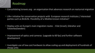 Roadmap
• Consolidating lunaves.org - an organisation that advances research on nocturnal migration
• Life+ initiative for conservation projects with European research institutes / interested
parties such as BirdLife. Possibility of a Mediterrenean initiative?

• Deploy units on Europe’s main migration routes - Eilat (Israel), Gibraltar and
Falsterbo(Sweden)
• Improvement of optics and cameras (upgrade to 60 fps) and further software
development
• Investigate use of low-cost hardware to allow scaling up and deployment of hundreds of
cheap units

 