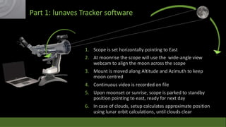 Part 1: lunaves Tracker software

1. Scope is set horizontally pointing to East
2. At moonrise the scope will use the wide-angle view
webcam to align the moon across the scope
3. Mount is moved along Altitude and Azimuth to keep
moon centred
4. Continuous video is recorded on file
5. Upon moonset or sunrise, scope is parked to standby
position pointing to east, ready for next day
6. In case of clouds, setup calculates approximate position
using lunar orbit calculations, until clouds clear

 