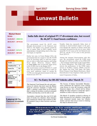 Serving Since 1968Serving Since 1968Serving Since 1968Serving Since 1968April 2017April 2017April 2017April 2017
Lunawat Bulletin
Market Watch
SensexSensexSensexSensex
31.03.2017 :31.03.2017 :31.03.2017 :31.03.2017 : 29620.5029620.5029620.5029620.50
28.02.2017 :28.02.2017 :28.02.2017 :28.02.2017 : 28743.3228743.3228743.3228743.32
NiftyNiftyNiftyNifty
31.03.2017 :31.03.2017 :31.03.2017 :31.03.2017 : 9173.759173.759173.759173.75
28.02.2017 :28.02.2017 :28.02.2017 :28.02.2017 : 8879.608879.608879.608879.60
For Private Circulation Only
Lunawat & Co.
Chartered Accountants
www.lunawat.com
Inside …..
Compliance Due 2
Income Tax 3-5
Service Tax and
RBI
5
Corporate
Matters, GST and
Miscellaneous
6
Lunawat
Updates
7
The government raised Rs 46,247 crore
through disinvestment in the financial year
2016-17, the highest ever amount earned by
sale of equity stake in PSUs (public sector
undertakings), though falling short of the orig-
inal target, as expected.
Earlier last year, in Union Budget 2016, the
government had set a target to raise Rs 56,500
crore by divesting stake in state-run compa-
nies in order to help fund expenses and bridge
fiscal deficit. However, Finance Minis-
ter Arun Jaitley later revised the target down
to Rs 45,500 crore in the Budget 2017.
The record money raised in FY2016-17, could
boost the government confidence to meet its
even more ambitious target of raising Rs
72,500 crore through disinvestment in the next
financial year 2017-18.
India falls short of original FY 17 divestment aim, but record
Rs 46,247 Cr haul boosts confidence
SC: No Entry for BS-III Vehicles after March 31
The Supreme Court banned the sale and regis-
tration of vehicles that don't meet the Bharat
Stage-IV emission standards or higher from
April 1, dealing a major blow on an industry
that is sitting on inventory worth an estimated
14,000 crore that they won't be able to sell.
Automakers claimed that they had 8.24 lakh
units of mostly two wheelers, three-wheelers
and commercial vehicles that conform to BS-
III standards lying in their factories and deal-
erships.
Notably, India has repeatedly fallen short of
realising its disinvestment targets in the past,
even though the amount of money raised has
constantly increased for the last six years. India
raised Rs 42,132 crore in the last financial year
2015-16, and Rs 37,737 crore in the previous
fiscal 2014-15.
Among the marquee disinvestment sales this
year, the government raised Rs 8,500 crore
through two follow-on offers of its CPSE ETF
– the exchange-traded fund of the Central Pub-
lic Sector Enterprises. The CPSE ETF, which
mirrors the performance of the CPSE index,
invests in 10 PSUs, namely, ONGC, Coal In-
dia, Indian Oil Corp, Gail India, Oil India,
Power Finance Corp, Bharat Electronics, Rural
Electrification Corp, Engineers India and Con-
tainer Corporation of India.
The Society of Indian Automobile Manufac-
turers petitioned the Supreme Court seeking
some leeway to clear the inventory citing the
financial impact, but a bench led by Justice
Madan B Lokur refused to extend the April 1
deadline to usher in the new standards.
The March 31 deadline resulted in offering of
huge discounts by two wheelers. Long queues
were witnessed outside many two wheeler
dealers and few had even to resort to shutting
the shop in afternoon itself.
 