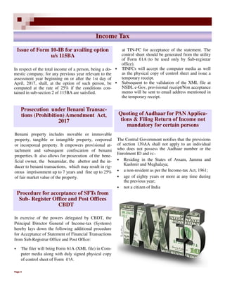 Page 3
Income Tax
The Central Government notifies that the provisions
of section 139AA shall not apply to an individual
who does not possess the Aadhaar number or the
Enrolment ID and is:-
• Residing in the States of Assam, Jammu and
Kashmir and Meghalaya;
• a non-resident as per the Income-tax Act, 1961;
• age of eighty years or more at any time during
the previous year;
• not a citizen of India
In respect of the total income of a person, being a do-
mestic company, for any previous year relevant to the
assessment year beginning on or after the 1st day of
April, 2017, shall, at the option of such person, be
computed at the rate of 25% if the conditions con-
tained in sub-section 2 of 115BA are satisfied.
Issue of Form 10-IB for availing option
u/s 115BA
Prosecution under Benami Transac-
tions (Prohibition) Amendment Act,
2017
Benami property includes movable or immovable
property, tangible or intangible property, corporeal
or incorporeal property. It empowers provisional at-
tachment and subsequent confiscation of benami
properties. It also allows for prosecution of the bene-
ficial owner, the benamidar, the abettor and the in-
ducer to benami transactions, which may result in rig-
orous imprisonment up to 7 years and fine up to 25%
of fair market value of the property.
Quoting of Aadhaar for PAN Applica-
tions & Filing Return of Income not
mandatory for certain persons
Procedure for acceptance of SFTs from
Sub- Register Office and Post Offices
CBDT
In exercise of the powers delegated by CBDT, the
Principal Director General of Income-tax (Systems)
hereby lays down the following additional procedure
for Acceptance of Statement of Financial Transactions
from Sub-Registrar Office and Post Office:
• The filer will bring Form 61A (XML file) in Com-
puter media along with duly signed physical copy
of control sheet of Form 61A.
at TIN-FC for acceptance of the statement. The
control sheet should be generated from the utility
of Form 61A (to be used only by Sub-registrar
office).
• TINFCs will accept the computer media as well
as the physical copy of control sheet and issue a
temporary receipt.
• Subsequent to the validation of the XML file at
NSDL e-Gov, provisional receipt/Non acceptance
memo will be sent to email address mentioned in
the temporary receipt.
 