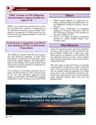 Page 4
Lunawat Bulletin
• CBDT amends authority for Approving Au-
thority, Initiating Officer & Administrator un-
der Prohibition of Benami Property Transac-
tions Act.
• CBDT issues Clarification on furnishing
Statement of Financial Transaction (SFT) &
SFT Preliminary Response and extended its
due date to 30th June 2017.
• Service Tax Mega Exemption notification
amended to include Pradhan Mantri Vaya
Vandana Yojna.
CBDT Circular on TDS Obligation
when Payment is made to Entities Ex-
empt u/s 10
CBDT in its Circular has revised the list of enti-
ties on which there would be no requirement of
Tax Deduction at Source in case of entities whose
income is exempted u/s 10 of the Income Tax Act,
1961 and also not required mandatory to file their
income tax returns
Draft Income Computation and Disclo-
sure Standard (ICDS) on Real Estate
Transactions
The CBDT has released “Draft Income Computa-
tion and Disclosure Standards on Real Estate
Transactions” prepared by the Committee consti-
tuted by the Finance Minister. The draft ICDS is
based on the Guidance Note issued on Real Estate
Transactions issued by Institute of Chartered Ac-
countants of India (ICAI).
For the purposes of providing uniformity and cer-
tainty and harmonising the same with provisions
of the Act, the committee suggested certain
changes in draft ICDS. The CBDT has requested
stakeholders to offer comments on the draft ICDS.
Others
Miscellaneous
About 50 stressed accounts have been identified
as being on the watch list of the government, the
Reserve Bank of India and, in some cases, vigi-
lance agencies, according to several officials. The
list represents stressed accounts, which includes
loans that have turned bad or been restructured as
of December 2016.
The total value of such top 50 loans is estimated
to be around Rs. 45 lakh crore, which is almost 80
-85% of the total bad loans for state run lenders.
The list includes Videocon Industries Ltd, Jindal
Group firms such as Jindal Steel and Power Ltd,
Punj Lloyd, Jaypee Group, Lanco, which includes
Lanco Infratech, Monnet Ispat, Essar Ltd, and
Bhushan Steel.
 