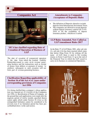 Page 5
MCA has clarified regarding Date of
Cessation of Operation of Business of
LLP
The date of cessation of commercial operation
is the date from which the Limited Liability
Partnership ceased to carry on its revenue gener-
ating business and the transactions such as receipt
of money from debtors or payment of money to
creditors, subsequent to such cessation will not
form part of revenue generating business.
Companies Act
• The definition of Deposits altered to exclude
deposits from Infrastructure Investment Trusts
• The companies are allowed to accept deposits
without deposit insurance contract till 31-03-
2018 or till the availability of deposit
insurance product , whichever is earlier
Amendments to Companies
(Acceptance of Deposits) Rules
In the Rule 37 of LLP Rules 2001, after sub rule
(1), sub rule (1A) has been inserted which states
that before filing Form 24 for striking off the
name of LLP, there is need to file overdue
returns in Form 8 and Form 11 up to the end of
the Financial Year in which the LLP ceased to
carry on its business or commercial Operations.
LLP Rules Amended, Now Called as
LLPAmendment Rules 2017
It is being clarified that a company’s whose applica-
tion was rejected u/s 22 (1)(ii)(b) of the Companies
Act 1956, i.e. Rectification of Name of Company on
the ground that such applications were made after the
requisite period of twelve months specified therein
cannot apply afresh under Section 16 (1)(a) as the
extinguished limitation cannot be considered to be
revived even if no limitation period has been pre-
scribed/laid down in the said section.
Clarification Regarding applicability of
Section 16 of the Act w.r.t. cases under
corresponding provisions of Companies
Act 1956
 