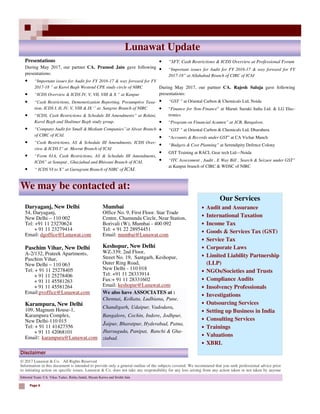 © 2017 Lunawat & Co. All Rights Reserved
Information in this document is intended to provide only a general outline of the subjects covered. We recommend that you seek professional advice prior
to initiating action on specific issues. Lunawat & Co. does not take any responsibility for any loss arising from any action taken or not taken by anyone
Disclaimer
Lunawat Update
Page 6
Our Services
• Audit and Assurance
• International Taxation
• Income Tax
• Goods & Services Tax (GST)
• Service Tax
• Corporate Laws
• Limited Liability Partnership
(LLP)
• NGOs/Societies and Trusts
• Compliance Audits
• Insolvency Professionals
• Investigations
• Outsourcing Services
• Setting up Business in India
• Consulting Services
• Trainings
• Valuations
• XBRL
Daryaganj, New Delhi
54, Daryaganj,
New Delhi – 110 002
Tel: +91 11 23270624
+ 91 11 23279414
Email: dgoffice@Lunawat.com
Paschim Vihar, New Delhi
A-2/132, Prateek Apartments,
Paschim Vihar,
New Delhi – 110 063
Tel: + 91 11 25278405
+ 91 11 25278406
+ 91 11 45581263
+ 91 11 45581264
Email:pvoffice@Lunawat.com
Karampura, New Delhi
109, Magnum House-1,
Karampura Complex,
New Delhi-110 015
Tel: + 91 11 41427356
+ 91 11 42068101
Email: karampura@Lunawat.com
Mumbai
Office No. 9, First Floor. Star Trade
Centre, Chamunda Circle, Near Station,
Borivali (W), Mumbai - 400 092
Tel: + 91 22 28954451
Email: mumbai@Lunawat.com
Keshopur, New Delhi
WZ-339, 2nd Floor,
Street No. 19, Santgarh, Keshopur,
Outer Ring Road,
New Delhi - 110 018
Tel: +91 11 28333914
Fax:+ 91 11 28331602
Email: keshopur@Lunawat.com
Presentations
During May 2017, our partner CA. Pramod Jain gave following
presentations:
• “Important issues for Audit for FY 2016-17 & way forward for FY
2017-18 ” at Karol Bagh Westend CPE study circle of NIRC
• “ICDS Overview & ICDS IV, V, VII, VIII & X ” at Kanpur
• “Cash Restrictions, Demonetization Reporting, Presumptive Taxa-
tion, ICDS I, II, IV, V, VIII & IX ‘’ at Sangrur Branch of NIRC
• “ICDS, Cash Restrictions & Schedule III Amendments” at Rohini,
Karol Bagh and Shalimar Bagh study group.
• “Company Audit for Small & Medium Companies’’at Alwar Branch
of CIRC of ICAI.
• “Cash Restrictions, AS & Schedule III Amendments, ICDS Over-
view & ICDS I” at Meerut Branch of ICAI
• “Form 61A, Cash Restrictions, AS & Schedule III Amendments,
ICDS” at Sonepat , Ghaziabad and Bhiwani Branch of ICAI.
• “ ICDS VI to X” at Gurugram Branch of NIRC of ICAI.
Editorial Team: CA. Vikas Yadav, Ritika Jindal, Shyam Karwa and Srishti Jain
We may be contacted at:
We also have ASSOCIATES at :
Chennai, Kolkata, Ludhiana, Pune,
Chandigarh, Udaipur, Vadodara,
Bangalore, Cochin, Indore, Jodhpur,
Jaipur, Bharatpur, Hyderabad, Patna,
Jharsuguda, Panipat, Ranchi & Gha-
ziabad.
• “SFT, Cash Restrictions & ICDS Overview at Professional Forum
• “Important issues for Audit for FY 2016-17 & way forward for FY
2017-18” at Allahabad Branch of CIRC of ICAI
During May 2017, our partner CA. Rajesh Saluja gave following
presentations:
• “GST ” at Oriental Carbon & Chemicals Ltd, Noida
• “Finance for Non-Finance” at Maruti Suzuki India Ltd. & LG Elec-
tronics
• “Program on Financial Acumen” at JCB, Bangalore.
• “GST ” at Oriental Carbon & Chemicals Ltd, Dharuhera
• “Accounts & Records under GST” at CA Vichar Manch
• “Budgets & Cost Planning” at Serendipity Defence Colony
• GST Training at RACL Gear tech Ltd—Noida
• “ITC Assessment , Audit , E Way Bill , Search & Seizure under GST”
at Kanpur branch of CIRC & WDSC of NIRC
 