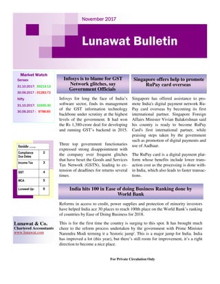 November 2017November 2017November 2017November 2017
Lunawat Bulletin
Market Watch
SensexSensexSensexSensex
31.10.2017:31.10.2017:31.10.2017:31.10.2017: 33213.1333213.1333213.1333213.13
30.09.2017 :30.09.2017 :30.09.2017 :30.09.2017 : 31283.7231283.7231283.7231283.72
NiftyNiftyNiftyNifty
31.10.2017:31.10.2017:31.10.2017:31.10.2017: 10335.3010335.3010335.3010335.30
30.09.2017 :30.09.2017 :30.09.2017 :30.09.2017 : 9788.609788.609788.609788.60
For Private Circulation Only
Lunawat & Co.
Chartered Accountants
www.lunawat.com
Inside …..
Compliance
Due Dates
2
Income Tax 3
GST 4
MCA 5
Lunawat Up- 6
Infosys for long the face of India’s
software sector, finds its management
of the GST information technology
backbone under scrutiny at the highest
levels of the government. It had won
the Rs 1,380-crore deal for developing
and running GST’s backend in 2015.
Three top government functionaries
expressed strong disappointment with
the company over frequent glitches
that have beset the Goods and Services
Tax Network (GSTN), leading to ex-
tension of deadlines for returns several
times.
Infosys is to blame for GST
Network glitches, say
Government Officials
Singapore offers help to promote
RuPay card overseas
India hits 100 in Ease of doing Business Ranking done by
World Bank
Singapore has offered assistance to pro-
mote India's digital payment network Ru-
Pay card overseas by becoming its first
international partner. Singapore Foreign
Affairs Minister Vivian Balakrishnan said
his country is ready to become RuPay
Card's first international partner, while
praising steps taken by the government
such as promotion of digital payments and
use of Aadhaar.
The RuPay card is a digital payment plat-
form whose benefits include lower trans-
action cost as the processing is done with-
in India, which also leads to faster transac-
tions.
Reforms in access to credit, power supplies and protection of minority investors
have helped India ace 30 places to reach 100th place on the World Bank’s ranking
of countries by Ease of Doing Business for 2018.
This is for the first time the country is surging to this spot. It has brought much
cheer to the reform process undertaken by the government with Prime Minister
Narendra Modi terming it a 'historic jump'. This is a major jump for India. India
has improved a lot (this year), but there’s still room for improvement, it’s a right
direction to become a nice place.
 