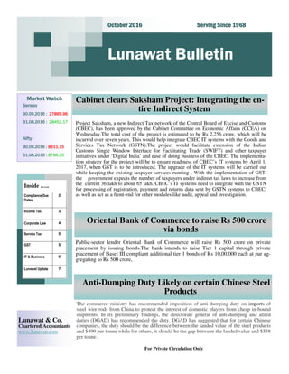 Serving Since 1968Serving Since 1968Serving Since 1968Serving Since 1968October 2016October 2016October 2016October 2016
Lunawat Bulletin
Market Watch
SensexSensexSensexSensex
30.09.2016 :30.09.2016 :30.09.2016 :30.09.2016 : 27865.9627865.9627865.9627865.96
31.08.2016 :31.08.2016 :31.08.2016 :31.08.2016 : 28452.1728452.1728452.1728452.17
NiftyNiftyNiftyNifty
30.09.2016 :30.09.2016 :30.09.2016 :30.09.2016 : 8611.158611.158611.158611.15
31.08.2016 :31.08.2016 :31.08.2016 :31.08.2016 : 8786.208786.208786.208786.20
For Private Circulation Only
Lunawat & Co.
Chartered Accountants
www.lunawat.com
Inside …..
Compliance Due
Dates
2
Income Tax 3
Corporate Law 4
Service Tax 5
IT & Business 6
Lunawat Update 7
GST 5
Cabinet clears Saksham Project: Integrating the en-
tire Indirect System
Oriental Bank of Commerce to raise Rs 500 crore
via bonds
Public-sector lender Oriental Bank of Commerce will raise Rs 500 crore on private
placement by issuing bonds.The bank intends to raise Tier 1 capital through private
placement of Basel III compliant additional tier 1 bonds of Rs 10,00,000 each at par ag-
gregating to Rs 500 crore,
Anti-Dumping Duty Likely on certain Chinese Steel
Products
The commerce ministry has recommended imposition of anti-dumping duty on imports of
steel wire rods from China to protect the interest of domestic players from cheap in-bound
shipments. In its preliminary findings, the directorate general of anti-dumping and allied
duties (DGAD) has recommended the duty. DGAD has suggested that for certain Chinese
companies, the duty should be the difference between the landed value of the steel products
and $499 per tonne while for others, it should be the gap between the landed value and $538
per tonne.
Project Saksham, a new Indirect Tax network of the Central Board of Excise and Customs
(CBEC), has been approved by the Cabinet Committee on Economic Affairs (CCEA) on
Wednesday.The total cost of the project is estimated to be Rs 2,256 crore, which will be
incurred over seven years. This would help integrate CBEC IT systems with the Goods and
Services Tax Network (GSTN).The project would facilitate extension of the Indian
Customs Single Window Interface for Facilitating Trade (SWIFT) and other taxpayer
initiatives under ‘Digital India’ and ease of doing business of the CBEC. The implementa-
tion strategy for the project will be to ensure readiness of CBEC’s IT systems by April 1,
2017, when GST is to be introduced. The upgrade of the IT systems will be carried out
while keeping the existing taxpayer services running . With the implementation of GST,
the government expects the number of taxpayers under indirect tax laws to increase from
the current 36 lakh to about 65 lakh. CBEC’s IT systems need to integrate with the GSTN
for processing of registration, payment and returns data sent by GSTN systems to CBEC,
as well as act as a front-end for other modules like audit, appeal and investigation.
 