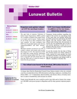 October 2017October 2017October 2017October 2017
Lunawat Bulletin
Market Watch
SensexSensexSensexSensex
29.09.2017:29.09.2017:29.09.2017:29.09.2017: 31283.7231283.7231283.7231283.72
31.08.2017 :31.08.2017 :31.08.2017 :31.08.2017 : 31730.0031730.0031730.0031730.00
NiftyNiftyNiftyNifty
29.09.2017:29.09.2017:29.09.2017:29.09.2017: 9788.609788.609788.609788.60
31.08.2017 :31.08.2017 :31.08.2017 :31.08.2017 : 9918.009918.009918.009918.00
For Private Circulation Only
Lunawat & Co.
Chartered Accountants
www.lunawat.com
Inside …..
Compliance Due
Dates
2
Income Tax 3
GST 4
Company Law
Service Tax
5
Lunawat Update 6
The apex body of exporters, Federation of
Indian Export Organisations (FIEO), pushed
for a complete exemption from import charg-
es on inputs used in exports. “Indian export-
ers are losing out to their competitors from
such countries. Ab initio exemption from
IGST may be provided against such Advance
Authorisation/EPCG and EOU Scheme,”
FIEO said.
Merchant exporters account for over 30% of
country’s exports, who usually work on razor
thin margins of 2-4%. The imposition of GST
has made their costing haywire, particularly
for products having higher GST rate, as they
have to pay GST and seek refund after some
time lag, FIEO said as it asked for timely re-
funds from the government.
Exporters seek quicker refund,
no GST for merchant traders
GST: Govt issues clarification
to address service tax issues,
misses key concerns
Tax refund scam busted in Hyderabad, 200 techies forced to
return money
Taxpayers facing problem regarding the
report of the service tax and taking credit
of the same that was payable during the
pre-GST period, but paid during the GST
regime. For the services under reverse
charge made during June, the payment of
service tax was technically due on July 6
and strictly speaking it could not be re-
ported in the last service tax return period
comprising April to June.
As per the circular, the due date of filing
the revised service tax return (which al-
ready expired for most people) has been
extended to October 15 to facilitate report-
ing of such payment and taking credit in
TRAN 1 (deadline is October 30).
A charge sheet filed by Hyderabad Central Crime Station sleuths in the city criminal
court has revealed that at least 200 information technology employees, including from
Polaris BSE -1.71 % Hyderabad, faked disability and chronic illness of family mem-
bers in order to fraudulently claim income tax refund.
Funds raised through the issue would be used to pay debt and to finance the compa-
ny's 200 MW solar power project in Rajasthan and for other general corporate purpos-
es.
 
