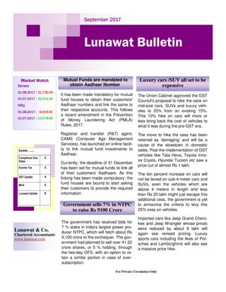 September 2017September 2017September 2017September 2017
Lunawat Bulletin
Market Watch
SensexSensexSensexSensex
31.08.2017 :31.08.2017 :31.08.2017 :31.08.2017 : 31,730.0031,730.0031,730.0031,730.00
31.07.2017 :31.07.2017 :31.07.2017 :31.07.2017 : 32,514.9432,514.9432,514.9432,514.94
NiftyNiftyNiftyNifty
31.08.2017 :31.08.2017 :31.08.2017 :31.08.2017 : 9,918.009,918.009,918.009,918.00
31.07.2017 :31.07.2017 :31.07.2017 :31.07.2017 : 10,078.8010,078.8010,078.8010,078.80
For Private Circulation Only
Lunawat & Co.
Chartered Accountants
www.lunawat.com
Inside …..
Compliance Due
Dates
2
Income Tax 3
GST Update 4
MCA 5
Lunawat Update 6
It has been made mandatory for mutual
fund houses to obtain their customers'
Aadhaar numbers and link the same to
their respective accounts. This follows
a recent amendment in the Prevention
of Money Laundering Act (PMLA)
Rules, 2017.
Registrar and transfer (R&T) agent,
CAMS (Computer Age Management
Services), has launched an online facili-
ty to link mutual fund investments to
Aadhaar.
Currently, the deadline of 31 December
has been set for mutual funds to link all
of their customers' Aadhaars. As this
linking has been made compulsory, the
fund houses are bound to start asking
their customers to provide the required
information
Mutual Funds are mandated to
obtain Aadhaar Number
Luxury cars /SUV all set to be
expensive
The Union Cabinet approved the GST
Council's proposal to hike the cess on
mid-size cars, SUVs and luxury vehi-
cles to 25% from an existing 15%.
This 10% hike on cars will more or
less bring back the cost of vehicles to
what it was during the pre-GST era.
The move to hike the cess has been
referred as ‘damaging’ and will be a
cause of the slowdown in domestic
sales. Post the implementation of GST
vehicles like Tata Hexa, Toyota Inno-
va Crysta, Hyundai Tucson etc saw a
price cut of almost Rs 1 lakh.
The ten percent increase on cars will
not be levied on sub-4-meter cars and
SUVs, even the vehicles which are
above 4 meters in length and less
than Rs 20 lakh might just escape this
additional cess, the government is yet
to announce the criteria to levy this
25% cess on vehicles.
Imported cars like Jeep Grand Chero-
kee and Jeep Wrangler whose prices
were reduced by about 9 lakh will
again see revised pricing. Luxury
sports cars including the likes of Por-
sches and Lamborghinis will also see
a massive price hike.
The government has received bids for
7 % stake in India's largest power pro-
ducer NTPC, which will fetch about Rs
9,100 crore to the exchequer. The gov-
ernment had planned to sell over 41.22
crore shares, or 5 % holding, through
the two-day OFS, with an option to re-
tain a similar portion in case of over-
subscription.
Government sells 7% in NTPC
to raise Rs 9100 Crore
 