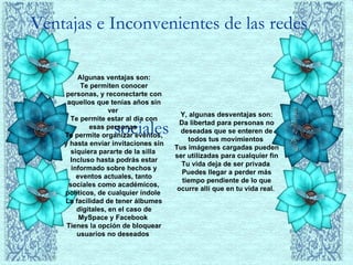 Ventajas e Inconvenientes de las redes    sociales  Algunas ventajas son: Te permiten conocer personas, y reconectarte con aquellos que tenías años sin ver  Te permite estar al día con esas personas  Te permite organizar eventos, y hasta enviar invitaciones sin siquiera pararte de la silla  Incluso hasta podrás estar informado sobre hechos y eventos actuales, tanto sociales como académicos, políticos, de cualquier índole  La facilidad de tener álbumes digitales, en el caso de MySpace y Facebook  Tienes la opción de bloquear usuarios no deseados  Y, algunas desventajas son: Da libertad para personas no deseadas que se enteren de todos tus movimientos  Tus imágenes cargadas pueden ser utilizadas para cualquier fin  Tu vida deja de ser privada  Puedes llegar a perder más tiempo pendiente de lo que ocurre allí que en tu vida real.  