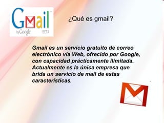 Gmail es un servicio gratuito de correo electrónico vía Web, ofrecido por Google, con capacidad prácticamente ilimitada. Actualmente es la única empresa que brida un servicio de mail de estas características .  ¿Qué es gmail?  