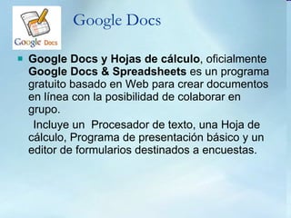 Google Docs Google Docs y Hojas de cálculo , oficialmente  Google Docs & Spreadsheets  es un programa gratuito basado en Web para crear documentos en línea con la posibilidad de colaborar en grupo. Incluye un  Procesador de texto, una Hoja de cálculo, Programa de presentación básico y un editor de formularios destinados a encuestas.  