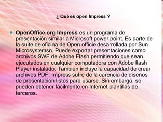OpenOffice.org Impress  es un programa de presentación similar a Microsoft power point. Es parte de la suite de oficina de Open officie desarrollada por Sun Microsystemsn. Puede exportar presentaciones como archivos SWF de Adobe Flash permitiendo que sean ejecutados en cualquier computadora con Adobe flash Player instalado. También incluye la capacidad de crear archivos PDF. Impress sufre de la carencia de diseños de presentación listos para usarse. Sin embargo, se pueden obtener fácilmente en Internet plantillas de terceros.  ¿ Qué es open Impress ? 