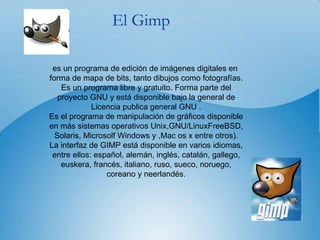 El Gimp es un programa de edición de imágenes digitales en  forma de mapa de bits, tanto dibujos como fotografías. Es un programa libre y gratuito. Forma parte del proyecto GNU y está disponible bajo la general de Licencia publica general GNU . Es el programa de manipulación de gráficos disponible en más sistemas operativos Unix,GNU/LinuxFreeBSD, Solaris, Microsolf Windows y ,Mac os x entre otros). La interfaz de GIMP está disponible en varios idiomas, entre ellos: español, alemán, inglés, catalán, gallego, euskera, francés, italiano, ruso, sueco, noruego, coreano y neerlandés. 