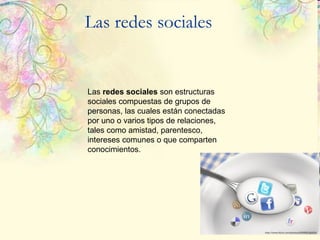 Las redes sociales Las  redes sociales  son estructuras sociales compuestas de grupos de personas, las cuales están conectadas por uno o varios tipos de relaciones, tales como amistad, parentesco, intereses comunes o que comparten conocimientos.  