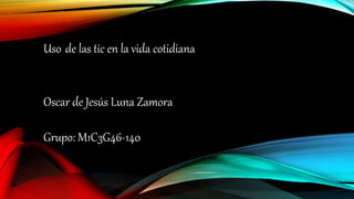 Uso de las tic en la vida cotidiana
Oscar de Jesús Luna Zamora
Grupo: M1C3G46-140
 