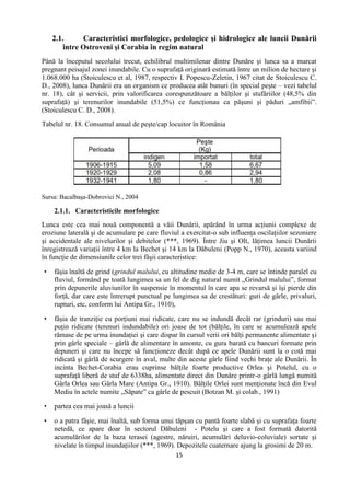 15
2.1. Caracteristici morfologice, pedologice şi hidrologice ale luncii Dunării
între Ostroveni şi Corabia în regim natural
Până la începutul secolului trecut, echilibrul multimilenar dintre Dunăre şi lunca sa a marcat
pregnant peisajul zonei inundabile. Cu o suprafaţă originară estimată între un milion de hectare şi
1.068.000 ha (Stoiculescu et al, 1987, respectiv I. Popescu-Zeletin, 1967 citat de Stoiculescu C.
D., 2008), lunca Dunării era un organism ce producea atât bunuri (în special peşte – vezi tabelul
nr. 18), cât şi servicii, prin valorificarea corespunzătoare a bălţilor şi stufăriilor (48,5% din
suprafaţă) şi terenurilor inundabile (51,5%) ce funcţionau ca păşuni şi păduri „amfibii”.
(Stoiculescu C. D., 2008).
Tabelul nr. 18. Consumul anual de peşte/cap locuitor în România
Sursa: Bacalbaşa-Dobrovici N., 2004
2.1.1. Caracteristicile morfologice
Lunca este cea mai nouă componentă a văii Dunării, apărând în urma acţiunii complexe de
eroziune laterală şi de acumulare pe care fluviul a exercitat-o sub influenţa oscilaţiilor sezoniere
şi accidentale ale nivelurilor şi debitelor (***, 1969). Între Jiu şi Olt, lăţimea luncii Dunării
înregistrează variaţii între 4 km la Bechet şi 14 km la Dăbuleni (Popp N., 1970), aceasta variind
în funcţie de dimensiunile celor trei fâşii caracteristice:
 fâşia înaltă de grind (grindul malului, cu altitudine medie de 3-4 m, care se întinde paralel cu
fluviul, formând pe toată lungimea sa un fel de dig natural numit „Grindul malului”, format
prin depunerile aluviunilor în suspensie în momentul în care apa se revarsă şi îşi pierde din
forţă, dar care este întrerupt punctual pe lungimea sa de crestături: guri de gârle, privaluri,
rupturi, etc, conform lui Antipa Gr., 1910),
 fâşia de tranziţie cu porţiuni mai ridicate, care nu se indundă decât rar (grinduri) sau mai
puţin ridicate (terenuri indundabile) ori joase de tot (bălţile, în care se acumulează apele
rămase de pe urma inundaţiei şi care dispar în cursul verii ori bălţi permanente alimentate şi
prin gârle speciale – gârlă de alimentare în amonte, cu gura barată cu bancuri formate prin
depuneri şi care nu începe să funcţioneze decât după ce apele Dunării sunt la o cotă mai
ridicată şi gârlă de scurgere în aval, multe din aceste gârle fiind vechi braţe ale Dunării. În
incinta Bechet-Corabia erau cuprinse bălţile foarte productive Orlea şi Potelul, cu o
suprafaţă liberă de stuf de 6338ha, alimentate direct din Dunăre printr-o gârlă lungă numită
Gârla Orlea sau Gârla Mare (Antipa Gr., 1910). Bălţile Orlei sunt menţionate încă din Evul
Mediu în actele numite „Săpate” ca gârle de pescuit (Botzan M. şi colab., 1991)
 partea cea mai joasă a luncii
 o a patra fâşie, mai înaltă, sub forma unui tăpşan cu pantă foarte slabă şi cu suprafaţa foarte
netedă, ce apare doar în sectorul Dăbuleni - Potelu şi care a fost formată datorită
acumulărilor de la baza terasei (agestre, năruiri, acumulări deluvio-coluviale) sortate şi
nivelate în timpul inundaţiilor (***, 1969). Depozitele cuaternare ajung la grosimi de 20 m.
 