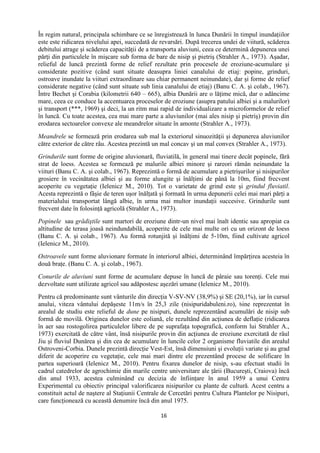 16
În regim natural, principala schimbare ce se înregistrează în lunca Dunării în timpul inundaţiilor
este este ridicarea nivelului apei, succedată de revarsări. După trecerea undei de viitură, scăderea
debitului atrage şi scăderea capacităţii de a transporta aluviuni, ceea ce determină depunerea unei
părţi din particulele în mişcare sub forma de bare de nisip şi pietriş (Strahler A., 1973). Aşadar,
relieful de luncă prezintă forme de relief rezultate prin procesele de eroziune-acumulare şi
considerate pozitive (când sunt situate deasupra liniei canalului de etiaj: popine, grinduri,
ostroave inundate la viituri extraordinare sau chiar permanent neinundate), dar şi forme de relief
considerate negative (când sunt situate sub linia canalului de etiaj) (Banu C. A. şi colab., 1967).
Între Bechet şi Corabia (kilometrii 640 – 665), albia Dunării are o lăţime mică, dar o adâncime
mare, ceea ce conduce la accentuarea proceselor de eroziune (asupra patului albiei şi a malurilor)
şi transport (***, 1969) şi deci, la un ritm mai rapid de individualizare a microformelor de relief
în luncă. Cu toate acestea, cea mai mare parte a aluviunilor (mai ales nisip şi pietriş) provin din
erodarea sectoarelor convexe ale meandrelor situate în amonte (Strahler A., 1973).
Meandrele se formează prin erodarea sub mal la exteriorul sinuozităţii şi depunerea aluviunilor
către exterior de către râu. Acestea prezintă un mal concav şi un mal convex (Strahler A., 1973).
Grindurile sunt forme de origine aluvionară, fluviatilă, în general mai tinere decât popinele, fără
strat de loess. Acestea se formează pe malurile albiei minore şi rareori rămân neinundate la
viituri (Banu C. A. şi colab., 1967). Reprezintă o formă de acumulare a pietrişurilor şi nisipurilor
grosiere în vecinătatea albiei şi au forme alungite şi înălţimi de până la 10m, fiind frecvent
acoperite cu vegetaţie (Ielenicz M., 2010). Tot o varietate de grind este şi grindul fluviatil.
Acesta reprezintă o fâşie de teren uşor înălţată şi formată în urma depunerii celei mai mari părţi a
materialului transportat lângă albie, în urma mai multor inundaţii succesive. Grindurile sunt
frecvent date în folosinţă agricolă (Strahler A., 1973).
Popinele sau grădiştile sunt martori de eroziune dintr-un nivel mai înalt identic sau apropiat ca
altitudine de terasa joasă neindundabilă, acoperite de cele mai multe ori cu un orizont de loess
(Banu C. A. şi colab., 1967). Au formă rotunjită şi înălţimi de 5-10m, fiind cultivate agricol
(Ielenicz M., 2010).
Ostroavele sunt forme aluvionare formate în interiorul albiei, determinând împărţirea acesteia în
două braţe. (Banu C. A. şi colab., 1967).
Conurile de aluviuni sunt forme de acumulare depuse în luncă de pâraie sau torenţi. Cele mai
dezvoltate sunt utilizate agricol sau adăpostesc aşezări umane (Ielenicz M., 2010).
Pentru că predominante sunt vânturile din direcţia V-SV-NV (38,9%) şi SE (20,1%), iar în cursul
anului, viteza vântului depăşeste 11m/s în 25,3 zile (nisipuridabuleni.ro), bine reprezentat în
arealul de studiu este relieful de dune pe nisipuri, dunele reprezentând acumulări de nisip sub
formă de movilă. Originea dunelor este eoliană, ele rezultând din acţiunea de deflaţie (ridicarea
în aer sau rostogolirea particulelor libere de pe suprafaţa topografică, conform lui Strahler A.,
1973) exercitată de către vânt, însă nisipurile provin din acţiunea de eroziune exercitată de râul
Jiu şi fluviul Dunărea şi din cea de acumulare în luncile celor 2 organisme fluviatile din arealul
Ostroveni-Corbia. Dunele prezintă direcţie Vest-Est, însă dimensiuni şi evoluţii variate şi au grad
diferit de acoperire cu vegetaţie, cele mai mari dintre ele prezentând procese de solificare în
partea superioară (Ielenicz M., 2010). Pentru fixarea dunelor de nisip, s-au efectuat studii în
cadrul catedrelor de agrochimie din marile centre universitare ale ţării (Bucureşti, Craiova) încă
din anul 1933, acestea culminând cu decizia de înfiinţare în anul 1959 a unui Centru
Experimental cu obiectiv principal valorificarea nisipurilor cu plante de cultură. Acest centru a
constituit actul de naştere al Staţiunii Centrale de Cercetări pentru Cultura Plantelor pe Nisipuri,
care funcţionează cu această denumire încă din anul 1975.
 