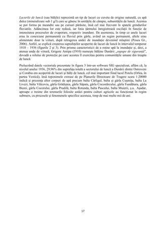 17
Lacurile de luncă (sau bălţile) reprezintă un tip de lacuri cu cuveta de origine naturală, cu apă
dulce (mineralizare sub 1 g/l) care se găsesc în unităţile de câmpie, subunităţile de luncă. Acestea
se pot forma pe meandre sau pe cursuri părăsite, însă cel mai frecvent în spatele grindurilor
fluviatile. Adâncimea lor este redusă, iar linia ţărmului înregistrează oscilaţii în funcţie de
intensitatea proceselor de evaporare, respectiv inundare. De asemenea, în timp ce unele lacuri
erau în conexiune permanentă cu fluviul prin gârle, având un regim permanent, altele erau
alimentate doar la viituri, după retragerea undei de inundaţie devenind mlaştini (Posea Gr.,
2006). Astfel, se explică creşterea suprafeţelor acoperite de lacuri de luncă în intervalul temporar
1910 – 1936 (figurile 2 şi 3). Prin prisma caracteristicii de a reţine apă la inundaţie şi, deci, a
atenua unda de viitură, Grigore Antipa (1910) numeşte bălţine Dunării „supape de siguranţă”,
dovadă a rolului de protecţie pe care acestea îl exercitau pentru comunităţile umane din treapta
de luncă.
Prelucrând datele vectoriale prezentate în figura 3 într-un software SIG specializat, aflăm că, la
nivelul anului 1936, 29,96% din suprafaţa totală a sectorului de luncă a Dunării dintre Ostroveni
şi Corabia era acoperită de lacuri şi bălţi de luncă, cel mai important fiind lacul Potelu (Orlea, în
partea Vestică), însă toponimele extrase de pe Planurile Directoare de Tragere scara 1:20000
indică şi prezenţa altor corpuri de apă precum balta Cârligul, balta şi gârla Cuşmiţa, balta La
Livezi, balta Vâlcovia, gârla Grădiştea, gârla Săpata, gârla Cocostârcului, gârla Fundătura, gârla
Buzei, gârla Cocorului, gârla Prudilă, balta Rotunda, balta Pascului, balta Muierii, ş.a.. Aşadar,
aproape o treime din terenurile folosite astăzi pentru culturi agricole au funcţionat în regim
submers, cu procesele şi fenomenele specifice acestuia, timp de mai multe mii de ani.
 