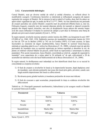 20
2.1.2. Caracteristicile hidrologice
Cursul Dunării, axat pe diverse unităţi de relief şi unităţi climatice, se reflectă direct în
modificările scurgerii. Coroborarea factorilor ce determină şi influenţeză scurgerea dă naştere
regimului de scurgere al Dunării. De la intrarea în ţară şi până la Corabia, doar râul Jiu aduce un
aport relativ signifiant de apă, în medie de 90 m3
/s (***, 1969). Au fost identificate trei perioade
de creşteri periodice ale cotelor Dunării: creşterile mari de primăvară (Martie-Iunie şi, mai rar,
Februarie-August), creşterile mici de toamnă (datorate ploilor de toamnă) şi zăporul (creşterile
parţiale din timpul ruperii sloiurilor, mai ales că dezgheţurile încep adesea din amonte înspre
aval din cauza influenţei Crivăţului în sectorul de câmpie şi pot duce la formarea unui baraj de
gheaţă care provoacă creşteri parţiale) (Ujvari I., 1972).
În regim natural, nivelurile maxime anterior cotelor istorice din 2006 s-au înregistrat în anii 1897
(35.000 m3
/s), 1940, 1942, 1954. Înălţimile maxime ale inundaţiilor înregistrate înainte de 1910
au fost de 729 cm la Bechet (1895) şi 742 cm la Corabia (1897). Cu toate acestea, în lipsa
încorsetării cu sistemele de diguri insubmersibile, lunca Dunării în sectorul Gruia-Isaccea,
mărindu-şi suprafaţa până la cca 1 milion ha (Stoiculescu C. D., 2008), volumele mari de apă din
perioadele de inundaţie erau cu uşurinţă repartizate pe întinsa suprafaţă şi absorbite în sol, de
plante ori mărind volumul bălţilor de pescuit, astfel încât nu reprezentau o ameninţare la adresa
populaţiei. Prin aceste mecanisme, lunca Dunării, exercitându-şi rolul de „supapă de siguranţă la
inundaţii” avea capacitatea de a reţine până la 24 miliarde m3
de apă, echivalentul a 20 de
acumulări de mărimea celei din lacul hidrocentralei de la Bicaz (Stoiculescu C. D., 2008).
În regim natural, în desfăşurarea unei indundaţii au fost identificate două faze ce se succed în
concordanţă cu creşterea nivelului:
1) O fază de creştere a nivelurilor în luncă şi în depresiunile lacustre, după depăşirea cotei
de inundaţie; sunt afectate porţiunile mai joase din luncă prin gârle, privaluri, canale care
leagă arealele depresionare din luncă cu albia minoră
2) Revărsarea peste grindul malului şi inundarea porţiunilor de teren mai ridicate
3) O fază de evacuare a apei acumulate, proporţională în timp cu scăderea nivelurilor din
albia minoră
Tabelul nr. 19. Principalii parametri morfometrici, hidrochimici şi de scurgere medii ai Dunării
în sectorul Ostroveni-Corabia
Parametrul Valoarea
Bechet Corabia
Panta 0,04 ‰ 0,04 ‰
Nivelul 292 275
Inundabilitate Martie-Mai Martie-Mai
Mineralizare 309 mg/l 309 mg/l
Sursa: Ujvari I., 1972
 