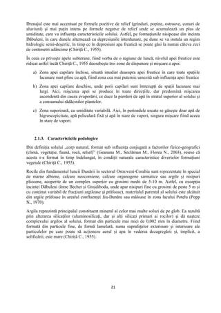 21
Drenajul este mai accentuat pe formele pozitive de relief (grinduri, popine, ostroave, conuri de
aluviuni) şi mai puţin intens pe formele negatve de relief unde se acumulează un plus de
umiditate, care va influenţa caracteristicile solului. Astfel, pe formaţiunile nisipoase din incinta
Dăbuleni, în care dunele alternează cu depresiunile interdunare, pe dune se va instala un regim
hidrologic semi-deşertic, în timp ce în depresiuni apa freatică se poate găsi la numai câteva zeci
de centimetri adâncime (Chiriţă C., 1955).
În ceea ce priveşte apele subterane, fiind vorba de o regiune de luncă, nivelul apei freatice este
ridicat astfel încăt Chiriţă C., 1955 deosebeşte trei zone de dispunere şi mişcare a apei:
a) Zona apei capilare închise, situată imediat deasupra apei freatice în care toate spaţiile
lacunare sunt pline cu apă, fiind zona cea mai puternic umezită sub influenţa apei freatice
b) Zona apei capilare deschise, unde porii capilari sunt întrerupţi de spaţii lacunare mai
largi. Aici, mişcarea apei se produce în toate direcţiile, dar predomină mişcarea
ascendentă din cauza evaporării, ce duce la pierderi de apă în stratul superior al solului şi
a consumului rădăcinilor plantelor.
c) Zona superioară, cu umiditate variabilă. Aici, în perioadele uscate se găseşte doar apă de
higroscopicitate, apă peliculară fixă şi apă în stare de vapori, singura mişcare fiind aceea
în stare de vapori.
2.1.3. Caracteristicile pedologice
Din definiţia solului „corp natural, format sub influenţa conjugată a factorilor fizico-geografici
(climă, vegetaţie, faună, rocă, relief)” (Geanana M., Seclăman M., Florea N., 2003), reiese că
acesta s-a format în timp îndelungat, în condiţii naturale caracteristice diverselor formaţiuni
vegetale (Chiriţă C., 1955).
Rocile din fundamentul luncii Dunării în sectorul Ostroveni-Corabia sunt reprezentate în special
de marne albiene, calcare neocomiene, calcare organogene sarmatice sau argile şi nisipuri
pliocene, acoperite de un complex superior cu grosimi medii de 5-10 m. Astfel, cu excepţia
incintei Dăbuleni (între Bechet şi Grojdibodu, unde apar nisipuri fine cu grosimi de peste 5 m şi
cu conţinut variabil de fracţiuni argiloase şi prăfoase), materialul parental al solului este alcătuit
din argile prăfoase în arealul confluenţei Jiu-Dunăre sau mâloase în zona lacului Potelu (Popp
N., 1970).
Argila reprezintă principalul constituent mineral al celor mai multe soluri de pe glob. Ea rezultă
prin alterarea silicaţilor (aluminosilicaţi, dar şi alţi silicaţi primari ai rocilor) şi dă naştere
complexului argilos al solului, format din particule mai mici de 0,002 mm în diametru. Fiind
formată din particule fine, de formă lamelară, suma suprafeţelor exterioare şi interioare ale
particulelor pe care poate să acţioneze aerul şi apa în vederea dezagregării şi, implicit, a
solificării, este mare (Chiriţă C., 1955).
 