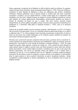 23
Partea superioară a nisipurilor de la Dăbuleni se află în diferite stadii de solificare. Se regăsesc
nisipuri de dune fixate, humifere, lipsite de potenţial salin (Popp N., 1970). Viteza de solificare a
nisipurilor de dune depinde de înălţimea şi forma lor, adâncimea apei freatice, umiditatea
climatului, mărimea grăunţilor, însă în general dunele se solifică greu din cauza uscăciunii
accentuate a nisipului, cea mai rapidă formare a solului având totuşi loc în depresiuni unde
umiditatea este mai mare. Solurile formate pe nisipuri în incinta Dăbuleni prezintă un orizont
slab înţelenit, de culoare gălbui-brună, brună-gălbuie, brună-cenuşie deschisă sau brună în
funcţie de cantitatea de humus pe care o conţin. Sub acest orizont, urmează nisipul
netransformat, de culoare gălbuie sau gălbui-cenuşie. În aceste soluri, procesele de humificare se
desfăşoară cu o intensitate slabă până la moderată (Chiriţă C., 1955), ceea ce le afectează
fertilitatea.
Solurile de pe grindul malului sunt de asemenea nisipoase, slab înţelenite, cu 0,25-1,5% humus
într-un orizont A de aproximativ 10 cm, cu o fertilitate scăzută şi datorit apei freatice ce se află la
o adâncime între 3-7 m. Fâşia mediană a luncii prezintă, cernoziomuri şi gleiosoluri, în timp ce
lunca de sub terasă sunt condiţii hidrologice şi de solificare propice formării de mlaştini sau
aluviosoluri formate pe depozite coluviale.
Prezenţa unor caracteristici precum conţinutul redus de humus, grosimea mică a orizontului A,
textura argiloasă sau nisipoasă tipică, salinizarea sau înmlăştinirea, seceta ori vânturile uscate de
primăvară şi vară indică un nivel coborât de fertilitate a solurilor (Chiriţă C., 1955). În ciuda
nepotrivirii pentru culturi agricole, conform lui Antipa Gr., 1910, solurile din lunca Dunării în
regim natural supuse la îngheţ şi aerisire iarna sunt foarte productive atunci când sunt utilizate
pentru piscicultură. Acesta explică faptul că pentru o producţie mare de crap şi alte specii din
familia Ciprinoizilor, este nevoie de suprafeţe întinse ale bălţilor şi de o calitate bună a
terenurilor de sub ele, ci nu de adâncimi mari ale lor. Îngheţul şi aerisirea asigură protejarea
terenurilor de dezvoltarea excesivă a plantelor acvatice, precum şi de acidifiere şi sunt posibile
doar în regim natural, în urma acoperirii terenurilor cu apă la inundaţiile periodice. Antipa
exemplifică că după îndiguirea şi oprirea indundaţiilor pe Tisa, exemplarele mari de peşti au
dispărut imediat.
 