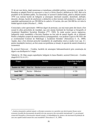 26
33 de ani mai târziu, după numeroase şi tumultoase schimbări politice, economice şi sociale, în
România se adoptă Planul de amenajare a luncii şi Deltei Dunării, definitivat în 1962, fără ca în
prealabil să fie dezbătut public. În consecinţă, în sectorul Calafat-Galaţi, până la sfârşitul anului
1970 s-au realizat lucrări de îndiguire şi amenajare interioară (asanări, destufizări, defrişări,
desecări, drenaje, lucrări de ameliorare a sărăturilor şi altor terenuri slab productive, irigări) pe o
suprafaţă suplimentară de cca 290 000 ha în cadrul a 18 incinte, din care 266 000 ha vor intra în
fondul agricol al ţării (Nicolau C., 1969).
Consecinţă a celor aproximativ 1000 km diguri de protecţie, cea mai mare parte din luncă a fost
scoasă în afara pericolului de inundaţii, aşa cum anunţa Institutul de Geologie şi Geografie al
Academiei Republicii Socialiste România (***, 1969). În ciuda acestui succes ingineresc,
îndiguirile zonei inundabile a fluviului Dunărea au fost atât de natură ilegală, cât şi arbitrară.
Pentru a îndeplini scopuri de natură politică şi propagandistă, s-au încălcat Legea nr 96/1929, dar
şi avertismentul Comisiei de Hidrologie a Academiei Române2
(Stoiculescu C. D., 2008).
Aşadar, deşi a fost eliminat pericolul inundaţiilor de amplitudine mică şi medie (vezi cap. 4.1.
pentru inundaţiile istorice), au fost create noi probleme şi situaţii, în special de natură climatică şi
economică.
În sectorul Ostroveni – Corabia, lucrările de amenajare hidroameliorativă prin construcţia de
diguri s-au desfăşurat în 3 etape:
Tabelul nr. 20. Date asupra suprafeţelor îndiguite în lunca Dunării, sectorul Ostroveni – Corabia
(după D.F.F.G.A.I.F.)
Etapa Incinta Suprafaţa îndiguită
(ha)
Înainte de 1962 Râul Jiu – Bechet (inclusiv teritoriul inundat de Jiu) 5 788
Anul 1963 Bechet – Dăbuleni 6 326
Anul 1967 Dăbuleni – Potelu – Corabia 14 445
Sursa: ***, 1969
2
„Analiza elementelor cadrului natural, a eficienţei economice şi a sarcinilor care derivă pentru fiecare sector
economic [rezultă] din documentele de partid şi de stat, precum şi din convenţiile internaţionale” şi „pe princpiul
conservării biotopilor şi biocenozelor naturale actuale, cu îmbunătăţirea lor, pentru a da maximum de producţie de
care este capabil mediul natural din zona inundabilă” (Stoiculescu C. D., 2008)
 