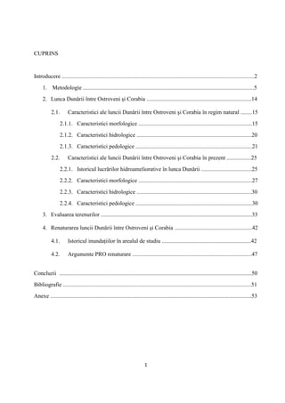 1
CUPRINS
Introducere ......................................................................................................................................2
1. Metodologie .......................................................................................................................5
2. Lunca Dunării între Ostroveni şi Corabia .........................................................................14
2.1. Caracteristici ale luncii Dunării între Ostroveni şi Corabia în regim natural ........15
2.1.1. Caracteristici morfologice ...............................................................................15
2.1.2. Caracteristici hidrologice ................................................................................20
2.1.3. Caracteristici pedologice .................................................................................21
2.2. Caracteristici ale luncii Dunării între Ostroveni şi Corabia în prezent .................25
2.2.1. Istoricul lucrărilor hidroameliorative în lunca Dunării ...................................25
2.2.2. Caracteristici morfologice ...............................................................................27
2.2.3. Caracteristici hidrologice ................................................................................30
2.2.4. Caracteristici pedologice .................................................................................30
3. Evaluarea terenurilor .........................................................................................................33
4. Renaturarea luncii Dunării între Ostroveni şi Corabia ......................................................42
4.1. Istoricul inundaţiilor în arealul de studiu ..............................................................42
4.2. Argumente PRO renaturare ...................................................................................47
Concluzii ......................................................................................................................................50
Bibliografie ...................................................................................................................................51
Anexe ............................................................................................................................................53
 