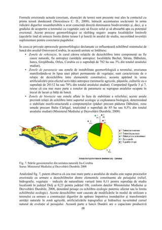 28
Formele erozionale actuale (eroziuni, alunecări de teren) sunt prezente mai ales la contactul cu
prima terasă dunăreană (Stoiculescu C. D., 2008), întrucât accentuarea uscăciunii în urma
ridicării digurilor insumbersibile a avut conscinţă directă diminuarea biodiversităţii şi, deci, şi a
gradului de acoperire a terenului cu vegetaţie care să fixeze solul şi să absoarbă apa cu potenţial
erozional. Aceste procese geomorfologice se răsfrâng negativ asupra localităţilor limitrofe
(aşezările tind să urmeze limita dintre terasa I şi luncă) în arealul de studiu, necesitând investiţii
suplimentare pentru corectarea pagubelor.
În ceea ce priveşte eprocesele geomorfologice declanşate ce influenţează echilibrul sistemului de
luncă din arealul Ostroveni-Corabia, în această unitate se întâlnesc:
 Zonele de rehistazie, în carul cărora relaţiile de dezechilibru între componenţi au fie
cauze naturale, fie antropice (unităţile antropice: localităţile Bechet, Sărata, Dăbuleni,
Ianca, Grojdibodu, Orlea, Corabia cu o suprafaţă de 782 ha sau 3% din totalul arealului
studiat),
 Zonele de parastazie sau zonele de instabilitate geomorfologică a terenului, eroziunea
manifestându-se în lipsa unei pături permanente de vegetaţie; sunt caracterizate de o
relaţie de dezechilibru între elementele constitutive, aceasta apărând în urma
artificializării prin efectul activităţii antropice (terenurile agricole, păşunile, culturile cu o
suprafaţă de 20112 ha sau 78% din totalul arealului studiat). Comparând figurile 3 şi 7,
reiese că cea mai mare parte a zonelor de parastazie se suprapun arealelor ocupate în
trecut de lacuri şi bălţi de luncă.
 Zonele de biostazie sau zonele aflate în faza de stabilitate a reliefului; aceste areale
prezintă relaţii de echilibru între suportul ecologic şi exploatarea biologică, determinând
o stabiliate morfo-structurală a componenţilor (păduri precum pădurea Dăbuleni, zone
umede precum Balta Cârligul, totalizând o suprafaţă de 85 ha sau 0,5% din totalul
arealului studiat) (Ministerul Mediului şi Dezvoltării Durabile, 2008)
Fig. 7. Stările geosistemelor din unitatea naturală Jiu-Corabia
Sursa: Ministerul Mediului şi Dezvoltării Durabile 2008
Analizând fig. 7, putem observa că cea mai mare parte a arealului de studiu este supus proceselor
erozionale ca urmare a dezechilibrelor dintre elementele constituente ale peisajului (relief,
hidrografie, vegetaţie – indicele de naturalitate variază între 0,11 pentru suprafaţa de studiu
localizată în judeţul Dolj şi 0,23 pentru judeţul Olt, conform datelor Ministerului Mediului şi
Dezvoltării Durabile, 2008, denotând peisaje cu echilibru ecologic puternic afectat sau la limita
echilibrului ecologic). Aceste dezechilibre sunt cauzate de modificările în modul de utilizare a
terenului ca urmare a construcţiei digurilor de apărare împotriva inundaţiilor şi transformării
unităţii naturale în zonă agricolă, artificializările topografice şi hidraulice ne-urmând cursul
natural de evoluţie al peisajului. Această parte a luncii Dunării are o capacitate productivă
 