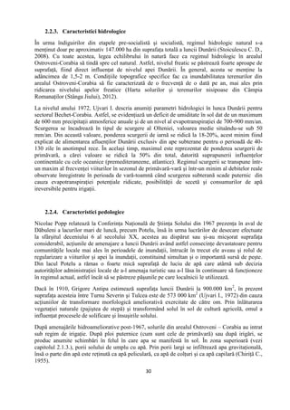 30
2.2.3. Caracteristici hidrologice
În urma îndiguirilor din etapele pre-socialistă şi socialistă, regimul hidrologic natural s-a
menţinut doar pe aproximativ 147.000 ha din suprafaţa totală a luncii Dunării (Stoiculescu C. D.,
2008). Cu toate acestea, legea echilibrului în natură face ca regimul hidrologic în arealul
Ostroveni-Corabia să tindă spre cel natural. Astfel, nivelul freatic se păstrează foarte aproape de
suprafaţă, fiind direct influenţat de nivelul apei Dunării. În general, acesta se menţine la
adâncimea de 1,5-2 m. Condiţiile topografice specifice fac ca inundabilitatea terenurilor din
arealul Ostroveni-Corabia să fie caracterizată de o frecvenţă de o dată pe an, mai ales prin
ridicarea nivelului apelor freatice (Harta solurilor şi terenurilor nisipoase din Câmpia
Romanaţilor (Stânga Jiului), 2012).
La nivelul anului 1972, Ujvari I. descria anumiţi parametri hidrologici în lunca Dunării pentru
sectorul Bechet-Corabia. Astfel, se evidenţiază un deficit de umiditate în sol dat de un maximum
de 600 mm precipitaţii atmosferice anuale şi de un nivel al evapotranspiraţiei de 700-900 mm/an.
Scurgerea se încadrează în tipul de scurgere al Olteniei, valoarea medie situându-se sub 50
mm/an. Din această valoare, ponderea scurgerii de iarnă se ridică la 18-20%, acest minim fiind
explicat de alimentarea afluenţilor Dunării exclusiv din ape subterane pentru o perioadă de 40-
130 zile în anotimpul rece. În acelaşi timp, maximul este reprezentat de ponderea scurgerii de
primăvară, a cărei valoare se ridică la 50% din total, datorită suprapunerii influenţelor
continentale cu cele oceanice (premediteraneene, atlantice). Regimul scurgerii se transpune într-
un maxim al frecvenţei viiturilor în sezonul de primăvară-vară şi într-un minim al debitelor reale
observate înregistrate în perioada de vară-toamnă când scurgerea subterană scade puternic din
cauza evapotranspiraţiei potenţiale ridicate, posibilităţii de secetă şi consumurilor de apă
ireversibile pentru irigaţii.
2.2.4. Caracteristici pedologice
Nicolae Popp relatează la Conferinţa Naţională de Ştiinţa Solului din 1967 prezenţa în aval de
Dăbuleni a lacurilor mari de luncă, precum Potelu, însă în urma lucrărilor de desecare efectuate
la sfârşitul deceniului 6 al secolului XX, acestea au dispărut sau şi-au micşorat suprafaţa
considerabil, acţiunile de amenajare a luncii Dunării având astfel consecinţe devastatoare pentru
comunităţile locale mai ales în perioadele de inundaţii, întrucât în trecut ele aveau şi rolul de
regularizare a viiturilor şi apei la inundaţii, constituind simultan şi o importantă sursă de peşte.
Din lacul Potelu a rămas o foarte mică suprafaţă de luciu de apă care atârnă sub decizia
autorităţilor administraţiei locale de a-l amenaja turistic sau a-l lăsa în continuare să funcţioneze
în regimul actual, astfel încât să se păstreze păşunile pe care localnicii le utilizează.
Dacă în 1910, Grigore Antipa estimează suprafaţa luncii Dunării la 900.000 km2
, în prezent
suprafaţa acesteia între Turnu Severin şi Tulcea este de 573 000 km2
(Ujvari I., 1972) din cauza
acţiuniilor de transformare morfologică ameliorativă exercitate de către om. Prin înlăturarea
vegetaţiei naturale (pajiştea de stepă) şi transformând solul în sol de cultură agricolă, omul a
influenţat procesele de solificare şi însuşirile solului.
După amenajările hidroameliorative post-1967, solurile din arealul Ostroveni – Corabia au intrat
sub regim de irigaţie. După ploi puternice (cum sunt cele de primăvară) sau după irigări, se
produc anumite schimbări în felul în care apa se manifestă în sol. În zona superioară (vezi
capitolul 2.1.3.), porii solului de umplu cu apă. Prin porii largi se infiltrează apa gravitaţională,
însă o parte din apă este reţinută ca apă peliculară, ca apă de colţuri şi ca apă capilară (Chiriţă C.,
1955).
 