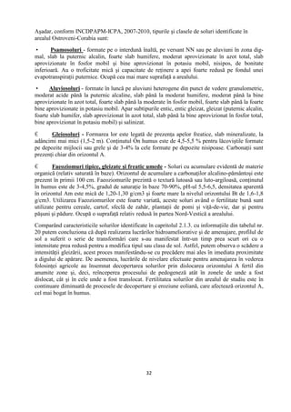 32
Aşadar, conform INCDPAPM-ICPA, 2007-2010, tipurile şi clasele de soluri identificate în
arealul Ostroveni-Corabia sunt:
 Psamosoluri - formate pe o interdună înaltă, pe versant NN sau pe aluviuni în zona dig-
mal, slab la puternic alcalin, foarte slab humifere, moderat aprovizionate în azot total, slab
aprovizionate în fosfor mobil şi bine aprovizionat în potasiu mobil, nisipos, de bonitate
inferioară. Au o troficitate mică şi capacitate de reţinere a apei foarte redusă pe fondul unei
evapotranspiraţii puternice. Ocupă cea mai mare suprafaţă a arealului.
 Aluviosoluri - formate în luncă pe aluviuni heterogene din punct de vedere granulometric,
moderat acide până la puternic alcaline, slab până la moderat humifere, moderat până la bine
aprovizionate în azot total, foarte slab până la moderate în fosfor mobil, foarte slab până la foarte
bine aprovizionate in potasiu mobil. Apar subtipurile entic, entic gleizat, gleizat (puternic alcalin,
foarte slab humifer, slab aprovizionat în azot total, slab până la bine aprovizionat în fosfor total,
bine aprovizionat în potasiu mobil) şi salinizat.
 Gleiosoluri - Formarea lor este legată de prezenţa apelor freatice, slab mineralizate, la
adâncimi mai mici (1,5-2 m). Conţinutul Ón humus este de 4,5-5,5 % pentru lăcoviştile formate
pe depozite mijlocii sau grele şi de 3-4% la cele formate pe depozite nisipoase. Carbonaţii sunt
prezenţi chiar din orizontul A.
 Faeoziomuri tipice, gleizate şi freatic umede - Soluri cu acumulare evidentă de materie
organică (relativ saturată în baze). Orizontul de acumulare a carbonaţilor alcalino-pământoşi este
prezent în primii 100 cm. Faeoziomurile prezintă o textură lutoasă sau luto-argiloasă, conţinutul
în humus este de 3-4,5%, gradul de saturaţie în baze 70-90%, pH-ul 5,5-6,5, densitatea aparentă
în orizontul Am este mică de 1,20-1,30 g/cm3 şi foarte mare la nivelul orizontului Bt de 1,6-1,8
g/cm3. Utilizarea Faeoziomurilor este foarte variată, aceste soluri având o fertilitate bună sunt
utilizate pentru cereale, cartof, sfeclă de zahăr, plantaţii de pomi şi viţă-de-vie, dar şi pentru
păşuni şi pădure. Ocupă o suprafaţă relativ redusă în partea Nord-Vestică a arealului.
Comparând caracteristicile solurilor identificate în capritolul 2.1.3. cu informaţiile din tabelul nr.
20 putem concluziona că după realizarea lucrărilor hidroameliorative şi de amenajare, profilul de
sol a suferit o serie de transformări care s-au manifestat într-un timp prea scurt ori cu o
intensitate prea redusă pentru a modifica tipul sau clasa de sol. Astfel, putem observa o scădere a
intensităţii gleizării, acest proces manifestându-se cu precădere mai ales în imediata proximitate
a digului de apărare. De asemenea, lucrările de nivelare efectuate pentru amenajarea în vederea
folosinţei agricole au însemnat decopertarea solurilor prin dislocarea orizontului A fertil din
anumite zone şi, deci, reînceperea procesului de pedogeneză atât în zonele de unde a fost
dislocat, cât şi în cele unde a fost translocat. Fertilitatea solurilor din arealul de studiu este în
continuare diminuată de procesele de decopertare şi eroziune eoliană, care afectează orizontul A,
cel mai bogat în humus.
 