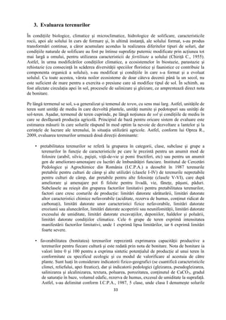 33
3. Evaluarea terenurilor
În condiţiile biologice, climatice şi microclimatice, hidrologice de solificare, caracteristicile
rocii, apoi ale solului în curs de formare şi, în ultimă instanţă, ale solului format, s-au produs
transformări continue, a căror acumulare acondus la realizarea diferitelor tipuri de soluri, dar
condiţiile naturale de solificare au fost pe întinse suprafeţe puternic modificate prin acţiunea tot
mai largă a omului, pentru utilizarea caracteristicii de fertilitate a solului (Chiriţă C., 1955).
Astfel, în urma modificărilor condiţiilor climatice, a ecosistemelor în biostazie, parastazie şi
rehistazie (cu consecinţă în scăderea diversităţii speciilor floristice şi faunistice ce contribuie la
componenta organică a solului), s-au modificat şi condiţiile în care s-a format şi a evoluat
solulul. Cu toate acestea, vârsta noilor ecosisteme de doar câteva decenii până la un secol, nu
este suficient de mare pentru a exercita o presiune care să modifice tipul de sol. În schimb, au
fost afectate circulaţia apei în sol, procesele de salinizare şi gleizare, ce amprentează direct nota
de bonitare.
Pe lângă termenul se sol, s-a generalizat şi temenul de teren, cu sens mai larg. Astfel, unităţile de
teren sunt unităţi de mediu în care dezvoltă plantele, unităţi numite şi pedotopuri sau unităţi de
sol-teren. Aşadar, termenul de teren cuprinde, pe lângă noţiunea de sol şi condiţiile de mediu în
care se desfăşoară producţia agricolă. Principiul de bază pentru oricare sistem de evaluare este
estimarea măsurii în care solurile răspund în mod optim la nevoie de dezvoltare a lantelor şi la
cerinţele de lucrare ale terenului, în situaţia utilizării agricole. Astfel, conform lui Oprea R.,
2009, evaluarea terenurilor urmează două direcţii dominante:
 pretabilitatea terenurilor se referă la gruparea în categorii, clase, subclase şi grupe a
terenurilor în funcţie de caracteristicile pe care le prezintă pentru un anumit mod de
folosire (arabil, silvic, pajişti, viţă-de-vie şi pomi fructiferi, etc) sau pentru un anumit
gen de ameliorare-amenajare cu lucrări de îmbunătăţiri funciare. Institutul de Cercetări
Pedologice şi Agrochimice din România (I.C.P.A.) a deosebit în 1987 terenurile
pretabile pentru culturi de câmp şi alte utilizări (clasele I-IV) de terenurile nepretabile
pentru culturi de câmp, dar pretabile pentru alte folosinţe (clasele V-VI), care după
ameliorare şi amenajare pot fi folsite pentru livadă, vie, fâneţe, păşuni, păduri.
Subclasele au reieşit din gruparea factorilor limitativi pentru pretabilitatea terenurilor,
factori care cresc costurile de producţie: limitări datorate sărăturării, limitări datorate
altor caracteristici chimice nefavorabile (aciditate, rezerva de humus, conţinut ridicat de
carbonaţi), limităti datorate unor caracteristici fizice nefavorabile, limitări datorate
eroziunii sau alunecărilor, limitări datorate acoperirii sau neunifomităţii, limitări datorate
excesului de umiditate, limitări datorate excavaţiilor, deponiilor, haldelor şi poluării,
limitări datorate condiţiilor climatice. Cele 6 grupe de teren exprimă intensitatea
manifestării factorilor limitativi, unde 1 exprimă lipsa limitărilor, iar 6 exprimă limitări
foarte severe.
 favorabilitatea (bonitatea) terenurilor reprezintă exprimarea capacităţii productive a
terenurilor pentru fiecare cultură şi este redată prin nota de bonitare. Nota de bonitare ia
valori între 0 şi 100 pentru a exprima sintetic potenţialul de producţie al unui teren în
conformitate cu specificul ecologic şi cu modul de valorificare al acestuia de către
plante. Sunt luaţi în considerare indicatorii fizico-geografici (se cuantifică caracteristicile
climei, reliefului, apei freatice), dar şi indicatorii pedologici (gleizarea, pseudogleizarea,
salinizarea şi alcalinizarea, textura, poluarea, porozitatea, conţinutul de CaCO3, gradul
de saturaţie în baze, volumul edafic, rezerva de humus, excesul de umiditate la suprafaţă.
Astfel, s-au delimitat conform I.C.P.A., 1987, 5 clase, unde clasa I denumeşte solurile
 
