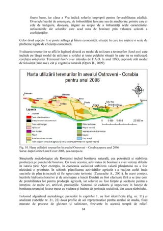 34
foarte bune, iar clasa a V-a indică solurile improprii pentru favorabilitatea edafică.
Diversele lucrări de amenajare, de îmbunătăţiri funciare sau de ameliorare, printre care şi
cele de îndiguire, desecare, irigare au scopul de a îmbunătăţi acele caracteristici
nefavorabile ale solurilor care scad nota de bonitare prin valoarea scăzută a
coeficienţilor.
Celor două aspecte li se poate adăuga şi latura economică, situaţie în care iau naştere o serie de
probleme legate de eficienţa economică.
Evaluarea terenurilor se află în legătură directă cu modul de utilizare a terenurilor (land use) care
include pe lângă modul de utilizare a solului şi toate celelalte situaţii în care nu se realizează
corelaţia sol-plantă. Termenul land cover introdus de F.A.O. în anul 1993, cuprinde atât modul
de folosinţă (land use), cât şi vegetaţia naturală (Oprea R., 2009).
Fig. 10. Harta utilizării terenurilor în arealul Ostroveni – Corabia pentru anul 2006
Sursa: după Corine Land Cover 2006, eea.europa.eu
Structurile metodologice ale României includ bonitarea naturală, cea potenţială şi stabilirea
producţiei pe punctul de bonitare. Cu toate acestea, activitatea de bonitare a avut valenţe diferite
în istoria ţării. Spre exemplu, în economia socialistă stabilirea valorii pământului nu a fost
niciodată o prioritate. În schimb, planificarea activităţilor agricole s-a realizat astfel încât
sarcinile de plan (cincinal) să fie repartizate teritorial (Canarache A., 2001). În acest context,
lucrările hidroameliorative şi de amenajare a luncii Dunării au fost efectuate fără a se ţine cont
de pretabilitatea lor pentru producţia agricolă, iar solurile au fost forţate şi secătuite pentru a
întreţine, de multe ori, artifical, producţiile. Sistemul de cadastru şi impozitare în funcţie de
bonitatea terenului fusese trecut cu vederea şi înainte de perioada socialistă, din cauza războiului.
Folosind algoritmul metodologic prezentat în capitolul 1, au fost identificate (fig. nr. 11) şi
analizate (tabelele nr. 21, 22) două profile de sol reprezentative pentru arealul de studiu, fiind
marcate de procese de gleizare şi salinizare, frecvente în această treaptă de relief.
 
