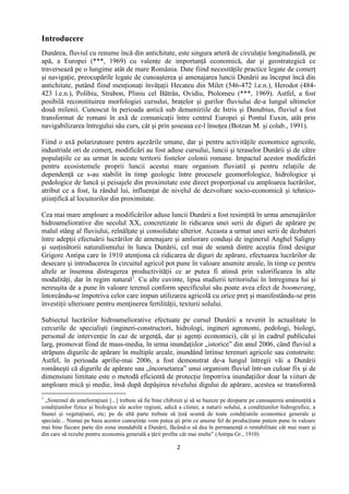 2
Introducere
Dunărea, fluviul cu renume încă din antichitate, este singura arteră de circulaţie longitudinală, pe
apă, a Europei (***, 1969) cu valenţe de importanţă economică, dar şi geostrategică ce
traversează pe o lungime atât de mare România. Date fiind necesităţile practice legate de comerţ
şi navigaţie, preocupările legate de cunoaşterea şi amenajarea luncii Dunării au început încă din
antichitate, putând fiind menţionaţi învăţaţii Hecateu din Milet (546-472 î.e.n.), Herodot (484-
423 î.e.n.), Polibiu, Strabon, Pliniu cel Bătrân, Ovidiu, Ptolomeu (***, 1969). Astfel, a fost
posibilă reconstituirea morfologiei cursului, braţelor şi gurilor fluviului de-a lungul ultimelor
două milenii. Cunoscut în perioada antică sub denumiriile de Istris şi Danubius, fluviul a fost
transformat de romani în axă de comunicaţii între centrul Europei şi Pontul Euxin, atât prin
navigabilizarea întregului său curs, cât şi prin şoseaua ce-l însoţea (Botzan M. şi colab., 1991).
Fiind o axă polarizatoare pentru aşezările umane, dar şi pentru activităţile economice agricole,
industriale ori de comerţ, modificări au fost aduse cursului, luncii şi teraselor Dunării şi de către
populaţiile ce au urmat în aceste teritorii fostelor colonii romane. Impactul acestor modificări
pentru ecosistemele proprii luncii acestui mare organism fluviatil şi pentru relaţiile de
dependenţă ce s-au stabilit în timp geologic între procesele geomorfologice, hidrologice şi
pedologice de luncă şi peisajele din proximitate este direct proporţional cu amploarea lucrărilor,
atribut ce a fost, la rândul lui, influenţat de nivelul de dezvoltare socio-economică şi tehnico-
ştiinţifică al locuitorilor din proximitate.
Cea mai mare amploare a modificărilor aduse luncii Dunării a fost resimţită în urma amenajărilor
hidroameliorative din secolul XX, concretizate în ridicarea unei serii de diguri de apărare pe
malul stâng al fluviului, reînălţate şi consolidate ulterior. Aceasta a urmat unei serii de dezbateri
între adepţii efectuării lucrărilor de amenajare şi amliorare conduşi de inginerul Anghel Saligny
şi susţinătorii naturalismului în lunca Dunării, cel mai de seamă dintre aceştia fiind desigur
Grigore Antipa care în 1910 atenţiona că ridicarea de diguri de apărare, efectuarea lucrărilor de
desecare şi introducerea în circuitul agricol pot pune în valoare anumite areale, în timp ce pentru
altele ar însemna distrugerea productivităţii ce ar putea fi atinsă prin valorificarea în alte
modalităţi, dar în regim natural1
. Cu alte cuvinte, lipsa studierii teritoriului în întregimea lui şi
nereuşita de a pune în valoare terenul conform specificului său poate avea efect de boomerang,
întorcându-se împotriva celor care impun utilizarea agricolă cu orice preţ şi manifestându-se prin
investiţii ulterioare pentru menţinerea fertilităţii, texturii solului.
Subiectul lucrărilor hidroameliorative efectuate pe cursul Dunării a revenit în actualitate în
cercurile de specialişti (ingineri-constructori, hidrologi, ingineri agronomi, pedologi, biologi,
personal de intervenţie în caz de urgenţă, dar şi agenţi economici), cât şi în cadrul publicului
larg, promovat fiind de mass-media, în urma inundaţiilor „istorice” din anul 2006, când fluviul a
străpuns digurile de apărare în multiple areale, inundând întinse terenuri agricole sau construite.
Astfel, în perioada aprilie-mai 2006, a fost demonstrat de-a lungul întregii văi a Dunării
româneşti că digurile de apărare sau „încorsetarea” unui organism fluvial într-un culoar fix şi de
dimensiuni limitate este o metodă eficientă de protecţie împotriva inundaţiilor doar la viituri de
amploare mică şi medie, însă după depăşirea nivelului digului de apărare, acestea se transformă
1
„Sistemul de amelioraţiuni [...] trebuie să fie bine chibzuit şi să se bazeze pe deoparte pe cunoaşterea amănunţită a
condiţiunilor fizice şi biologice ale acelor regiuni, adică a climei, a naturii solului, a condiţiunilor hidrografice, a
faunei şi vegetaţiunii, etc; pe de altă parte trebuie să ţină seamă de toate condiţiunile economice generale şi
speciale... Numai pe baza acestor cunoştinţe vom putea şti prin ce anume fel de producţiune putem pune în valoare
mai bine fiecare parte din zona inundabilă a Dunării, făcând-o să dea în permanenţă o rentabilitate cât mai mare şi
din care să rezulte pentru economia generală a ţării profite cât mai multe” (Antipa Gr., 1910)
 