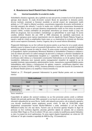 42
4. Renaturarea luncii Dunării între Ostroveni şi Corabia
4.1. Istoricul inundaţiilor în arealul de studiu
Schimbările climatice regionale, dar şi globale nu mai sunt privite şi tratate la nivel de ipoteză de
aproape două decenii. În ciuda diverselor scenarii făcute de specialiştii în domeniu pentru
diverse instituţii, oranizaţii şi forumuri mondiale ce prevăd creşteri ale temperaturii medii
globale cu 1-2°C până la sfârşitul secolului, concretizarea impactului diverselor artificializări şi
activităţi antropice din ultimele 3 secole în mediu este vizibilă prin extremizarea fenomenelor
atmosferice. Deşi în ceea ce priveşte dinamica temperaturilor medii au fost emise un număr de
scenarii viabile, evoluţia cantităţilor de precipitaţii atmosferice pe termen mediu şi lung este
dificil de prognozat, încă ne-existând o metodologie cu aplicabilitate la scară largă. În aceste
condiţii, debitele Dunării din anii 2005 şi 2006 alimentate de cantităţile neprevăzute de
precipitaţii suprapuse peste topirea importantului strat de zăpadă din Munţii Pădurea Neagră au
cauzat o undă de viitură cu amplitudine foarte mare ce s-a materializat în revărsări ale fluviului
atât în cursul superior (Germania, Austria, Ungaria), dar şi în cursul inferior (România).
Prognozele hidrologice nu au fost suficient de precise pentru ca pe baza lor să se poată calcula
debitele exacte la intrarea în ţară şi la posturile hidrometrice, însă s-au emis avertizări în legătură
cu posibile inundaţii cauzate de unda de viitură. În urma acestor avertizări, Ministerul Mediului
şi Gospodăririi Apelor (actualmente Ministerul Mediului şi Schimbărilor Climatice) a elaborat o
serie de măsuri preventive în cadrul strategiei de prevenire şi reducere a efectelor inundaţiilor de
la Dunăre ce au fost implementate începând cu 1 septembrie 2005 la nivelul fiecărui judeţ
(verificarea stării tehnice şi a funcţionării construcţiilor hidrotehnice cu rol de apărare împotriva
inundaţiilor, elaborarea unor manuale pentru managementul situaţiilor de urgenţă în caz de
inundaţii destinate reprezentanţilor administraţiilor locale, transmiterea responsabilităţilor pentru
îmbunătăţirea stării tehnice a infrastructurii de apărare, respectiv, solidificarea digurilor către
deţinătorii de lucrări [ANAR şi ANIF], limitarea debitelor evacuate din lacurile de acumulare de
pe afluenţii Dunării pentru a nu amplifica viitura) (mmediu.ro).
Tabelul nr. 27. Principalii parametri hidrometrici la postul Bechet pentru anii cu inundaţii
istorice
Mediu multianual
1970 2006
Anual Aprilie
Nivel (cm) 284 356 784 857
Debit (m3
/s) 6300 7900 14.250 16.000
Sursa: mmediu.ro
Capacităţile de apărare din sectorul românesc nu au fost proiectate pentru cotele şi debitele
Dunării din perioada aprilie-mai 2006, parametri ce au înscris noi maxime istorice în cronologia
efectuării măsurătorilor pe acest fluviu. Astfel, atât măsurile preventive, cât şi măsurile operative
s-au dovedit insuficiente pentru amploarea acestei viituri. În data de 24.04.2006, digul
longitudinal corespunzător incintei Bechet-Dăbuleni a cedat, urmându-i şi cel din incinta
Dăbuleni-Corabia trei zile mai târziu. Factorii care au favorizat apariţia breşelor în digul de
protecţie au fost vechimea digurilor, prezenţa galeriilor săptate de animale, dar şi creşterea
nivelului Mării Negre cu 30 cm în ultimii 150 ani, care a condus la modificarea pantei hidraulice
şi, deci, la creşteri de nivel suplimentare. În urma ruperii digului longitudinal, un volum de 120
milioane m3
de apă a inundat o suprafaţă de 6000 ha (fig. 15) (mmediu.ro).
 