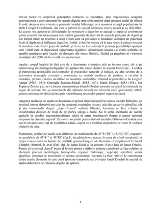 3
într-un factor ce amplifică potenţialul distructiv al inundaţiei, prin împiedicarea scurgerii
gravitaţionale a apei cantonate în spatele digului spre albia minoră după trecerea undei de viitură
în aval. Aceasta este o teorie a gestiunii riscului hidrologic ce a cunoscut o largă popularizare în
ţările Europei Occidentale, dar care a pătruns în spaţiul românesc relativ recent şi cu dificultăţi.
La aceast risc generat de deficienţele de proiectare a digurilor se adaugă şi aspectul confortului
psihic rezultat din succesiunea mai multor generaţii de indivizi în arealele protejate de diguri şi
din timpul mare de revenire a unei viituri care să provoace o inundaţie suficient de puternică
încât să depăşească înălţimea digurilor. Astfel, având în vedere că în ţara noastră cultura riscului
la inundaţii este foarte puţin dezvoltată şi că nu au fost educaţi în privinţa posibilităţii apariţiei
unei viituri care să depăşească capacitatea digurilor, comunitatea umană s-a extins teritorial în
spaţiile amenajate prin lucrări de desecare din lunca Dunării, făcând ca pagubele şi victimele
inundaţiei din 2006 să fie cu atât mai numeroase.
Aşadar, scopul lucrării de faţă este de a demonstra avantajele atât pe termen scurt, cât şi pe
termen lung ale distrugerii digurilor de apărare din lunca Dunării în arealul Ostroveni – Corabia
şi permiterea reinstalării ecosistemelor şi proceselor naturale şi iniţiale, cu alte cuvinte de a
demonstra avantajele renaturării, coroborate cu metode moderne de gestiune a riscului la
inundaţii, precum crearea incintelor de inundaţie controlată. Urmând argumentările lui Grigore
Antipa (1967-1944), Gheorghe Ionescu-Siseşti (1885-1967), Marin Drăcea (1885-1958), Ion
Popescu-Zeletin ş.a., se va înceca demonstrarea dezechilibrelor naturale susţinută de sistemele de
diguri de apărare, dar şi consecinţele din ultimele decenii ale refuzului unei oportunităţi viabile
pentru creşterea nivelului de trai prin valorificarea resurselor proprii treptei de luncă.
Alegerea arealului de studiu se datorează în primul rând includerii în zonă a incintei Dăbuleni, ce
prezintă interes deosebit mai ales în contextul recentelor discuţii atât din cercurile ştiinţifice, cât
şi din mass-media despre „deşertificarea” sudului Olteniei, fenomen ce face referire la
instabilitatea dunelor de nisip de pe partea stângă a râului Jiu în urma efectuării de lucrări
agricole în condiţii necorespunzătoare, adică în urma introducerii forţate a acesor terenuri
nisipoase în circuitul agricol. Un motiv secundar pentru studiul arealului Ostroveni-Corabia este
dat de proximitatea faţă de localitatea natală, aspect ce a facilitat deplasările pe teren în vederea
obţinerii de date.
Matematic, arealul de studiu este delimitat de meridianele de 23°54’30” şi 24°30’30”, respectiv
de paralelele de 43°41” şi 43°48” (fig.1), încadrându-se, aşadar, în zona de climă temperată, în
timp ce localizarea în funcţie de unităţile geomorfologice ale României îl amplasează în Sudul
Câmpiei Olteniei, în aval (Est) faţă de lunca Jiului şi în amonte (Vest) faţă de lunca Oltului.
Pentru că termenul „luncă” poate fi folosit pentru a defini o noţiune complexă ce face referire la
elemente precum morfologia, hidrografia, regimul hidrologic, vegetaţie specifică, soluri
specifice, procesul de aluvionare şi resurse economice, lucrarea va face referire la conexiunea
dintre aceste elemente în cele două ipostaze temporale ale evoluţiei luncii Dunării în arealul de
studiu delimitate de ridicarea digului de apărare.
 