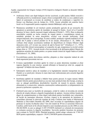 48
Aşadar, argumentele lui Grigore Antipa (1910) împotriva îndiguirii Dunării şi desecării bălţilor
se referă la:
 Aridizarea climei care după îndiguire devine secetoasă, cu ploi puţine; bălţile exercită o
influenţă pozitivă şi moderatoare asupra climei (comparabilă chiar cu cea a pădurii) prin
faptul că acţionează ca izvoare de umiditate şi mijloc de condensare a vaporilor (A.
Kerner von Marilaun citat de Antipa Gr., 1910). Aceste schimbări ale centrilor barici
locali vor fi responsabili pentru reapariţia vântului Băltăreţul, cald şi umed;
 Menţinerea umidităţii în sol (inclusiv pentru producţiile agricole de pe terenurile din
apropiere) şi permiterea apelor de inundaţie să ajungă în freatic; Acest rol ar fi posibil
deoarece în lunci, râurile cauzează irigaţii subterane (Chiriţă C., 1955). Deşi şi planurile
autorităţilor centrale au inclus sisteme de irigaţii pentru a contrabalansa sursele de
umiditate pierdute în urma desecărilor, acestea s-au dovedit ineficiente, fiind
antigravitaţionale, dar şi energofage. În atare condiţii, producţia vegetală studiată în 45 de
areale din 9 judeţe a relevat pierderi în 36 de situaţii. (Stoiculescu C. D., 2008). Se
vorbeşte chiar despre accentuarea tendinţei de deşertificare în Câmpia Olteniei după
desecarea celor „4-5 izvoare sau cursuri de apă la fiecare km2
” (Giurăscu C. C., 1975),
astfel încât fără efectul termoreglator al corpurilor de apă, temperatura la nivelul solului
atinge chiar şi +70°C. Această secetă a fost accentuată şi de defrişarea pădurii Daneţi din
apropierea arealului de studiu pentru a se putea instala sisteul de irigaţii Sadova-Corabia
(Stoiculescu C. D., 2008).
 Favorabilitatea pentru dezvoltarea salciilor, plopului şi chiar stejarului indusă de cele
două argumente prezentate mai sus
 Evitarea supraînălţării nivelului apelor la viituri ce poate determina inundaţii şi chiar
ruperea digurilor la cote istorice; această afirmaţie se bazează pe rolul de „supapă de
siguranţă” al bălţilor din lunca Dunării
 Substanţele nutritive aduse de inundaţii şi la îngrăşăminte naturale transportate de apa
Dunării ce se pierd prin vărsarea în mare dacă sunt redirecţionate prin corsetul digurilor
şi nu revărsate
 Inutilitatea apărării de inundaţii a bălţilor bune pentru pescuit; în regim natural, bălţile
Dunării folosite pentru piscicultură au cea mai mare productivitate din Europa, avantaj la
care se adaugă posibilitatea deschiderilor locurilor de muncă în pescuit, industria
alimentară şi a conservelor, industria construcţiilor ambarcaţiunilor şi echipamentelor de
pescuit şi prelucrare a peştelui, etc;
 Cheltuieli prea mari cu lucrările de amenajare, având în vedere că investiţia de extinde
dincolo de simpla ridicare a digurile longitudinale de apărare. Acestea trebuie însoţite de
diguri de compartimentare şi chiar diguri individuale pentru localităţile mai vulnerabile,
de lucrări de amenajare (desecare, nivelare, irigare) şi de operaţiuni de întreţinere şi
consolidare efectuate la intervale regulate de timp. Conform unui studiu al Ministerului
Mediului şi Dezvoltării Durabile din 2008, doar investiţia în supraînălţarea digului de
protecţie în incinta Jiu-Bechet (doar 5 km din totalul de 49 km ai sectorului Ostroveni-
Corabia), astfel încât să fie eficient împotriva unei inundaţii precum cea din 2006 ar costa
382.464 RON, la care se adaugă 13.307.378 RON cheltuieli cu volumele de terasamente
şi evaluarea acestora la digurile localităţilor. Serviciile perdelei forestiere de protecţie
sunt evaluate la 764.823 RON. Păstrând proporţia, totalul atinge valoarea de 3.748.147
RON pentru supraînălţare, respectiv 130.412.304 RON pentru terasamente.
 
