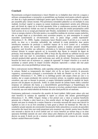 50
Concluzii
Reconstrucţia ecologică (renaturarea) a luncii Dunării nu va îndeplini doar rolul de a asigura o
utilizare corespunzătoare a terenurilor cu pretabilitate sau bonitate mică pentru culturile agricole
ori doar de a regla parametrii hidrologici pentru apele fluviului în sectorul studiat, ci va aduce
per asnamblu plus valoare incintei. Prin permiterea reinstalării pădurilor cu rol multiplu în zona
studiată, învelişul vegetal va asigura nu numai moderarea temperaturii aerului prin eliberarea
apei sub formă de vapori de la nivelul aparatului foliar şi condensarea acestuia sub formă de
precipitaţii atmosferice lichide sau rouă ori absorbţia unei părţi din totalul precipitaţiilor astfel
încât acestea să nu se scurgă gravitaţional spre Dunăre, menţinându la valori minime înălţimea,
viteza şi energia cinetică a fluviului pentru a nu amplifica tendinţa de eroziune asupra malurilor,
dar va atrage după ea şi dezvoltarea unui ecosistem propriu, ce, prin amenajarea în scopul
exercitării ecoturismului şi silvoturismului rural, va putea atrage „valută nepoluantă”
(Stoiculescu C. D., 2008). Aşadar, renaturarea luncii Dunării poate fi privită şi ca o sursă de
profit, nu doar ca o investiţie nefezabilă, dar realizată în ciuda pierderilor doar pentru
satisfacerea normelor de protecţie a mediului impuse de la nivel central ori a cerinţelor
grupurilor de interes din această sferă. Argumentele pentru a menţine actualul ansamblu
ingineresc sunt învechite sau subiective, referindu-se la interesul imediat al proprietarilor de
terenuri folosite în scopuri agricole ori la investiţiile deja făcute în sistemul de diguri de
protecţie, însă inundaţia din aprilie-mai 2006 şi breşa din dig aferentă au subliniat nevoia unor
investiţii mult mai mari în consolidarea sistemului de protecţie împotriva inundaţiilor, iar
calculul productivităţii agricole arată ineficienţa unei astfel de utilizări. Permiterea reinstalării
lacurilor de luncă care să acţioneze ca „supape de siguranţă” în timpul viiturilor şi ca sursă de
umiditate şi materii prime în timpul nivelelor obişnuite reprezintă o soluţie atât mai puţin
costisitoare, cât şi mai profitabilă pe termen lung.
Într-o zonă precum incinta Dăbuleni, unde suprafaţa subiacentă abundă în nisip cuarţos, deschis
la culoare, făcând ca temperaturile din timpul zilei să fie un factor restrictiv în procesele
vegetative, reconstrucţia ecologică a ecosistemelor de baltă ale Dunării cu rol de „izvor de
umiditate” (Stoiculescu C. D., 2008) se va răsfrânge pozitiv atât asupra climei pe care o va
modera, dar şi asupra producţiei din sectorul economic primar, nu neapărat asupra producţiei
cerealiere, aşa cum se doreşte în prezent, ci asupra folosinţelor pretabile în arealele de luncă,
precum cele de păşune ori piscicole. Astfel, în ciuda claselor de calitate foarte slabă a solurilor
nisipoase ori salinizate din luncă, şi a dezechilibrelor geomorfologice şi biopedologice din
arealul de studiu apărute în urma lucrărilor de desecare şi nivelare, productivitatea terenurilor va
fi maximă, aşa cum indică tabelele de bonitare ale celor două profile de sol analizate.
Gestionarea judicioasă a terenurilor din arealele de luncă (păduri, bălţi) poate aduce cele mai
mari beneficii la unitatea de suprafaţă în raport cu oricare altă unitate geomorfologică
(Stoiculescu C. D., 2008). Grigore Antipa a fost primul care a văzut şi susţinut beneficiile
generate de o Dunăre a cărei luncă nu a fost smulsă abuziv de lângă apele ei, iar generaţiile
actuale sunt puse în situaţia de a susţine financiar o investiţie necesară din cauza unor decizii în
legătură cu care ei nu au fost consultaţi şi luate greşit şi abuziv de înaintaşii lor. Mai ales în
condiţiile actuale naturale ale extremizării fenomenelor hidro-atmosferice şi sociale ale parcelării
terenurilor din luncă între mai mulţi proprietari prin moşteniri sau vânzări, pentru lunca Dunării
este necesară o decizie de la nivel central care să vizeze beneficii pe termen lung şi nu doar
epuizarea fertilităţii naturale ale unor soluri sărace prin obţinerea de profit în prezent. Această
decizie nu poate fi decât cea de a renatura incintele pretabile pentru crearea de zone umede,
inclusiv arealul Ostroveni-Corabia.
 