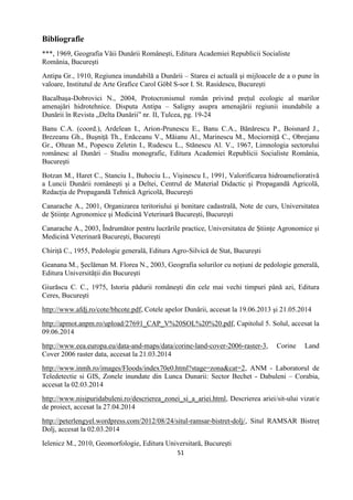 51
Bibliografie
***, 1969, Geografia Văii Dunării Româneşti, Editura Academiei Republicii Socialiste
România, Bucureşti
Antipa Gr., 1910, Regiunea inundabilă a Dunării – Starea ei actuală şi mijloacele de a o pune în
valoare, Institutul de Arte Grafice Carol Göbl S-sor I. St. Rasidescu, Bucureşti
Bacalbaşa-Dobrovici N., 2004, Protocronismul român privind preţul ecologic al marilor
amenajări hidrotehnice. Disputa Antipa – Saligny asupra amenajării regiunii inundabile a
Dunării în Revista „Delta Dunării” nr. II, Tulcea, pg. 19-24
Banu C.A. (coord.), Ardelean I., Arion-Prunescu E., Banu C.A., Bănărescu P., Boisnard J.,
Brezeanu Gh., Buşniţă Th., Enăceanu V., Măianu Al., Marinescu M., Mociorniţă C., Obrejanu
Gr., Oltean M., Popescu Zeletin I., Rudescu L., Stănescu Al. V., 1967, Limnologia sectorului
românesc al Dunări – Studiu monografic, Editura Academiei Republicii Socialiste România,
Bucureşti
Botzan M., Haret C., Stanciu I., Buhociu L., Vişinescu I., 1991, Valorificarea hidroameliorativă
a Luncii Dunării româneşti şi a Deltei, Centrul de Material Didactic şi Propagandă Agricolă,
Redacţia de Propagandă Tehnică Agricolă, Bucureşti
Canarache A., 2001, Organizarea teritoriului şi bonitare cadastrală, Note de curs, Universitatea
de Ştiinţe Agronomice şi Medicină Veterinară Bucureşti, Bucureşti
Canarache A., 2003, Îndrumător pentru lucrările practice, Universitatea de Ştiinţe Agronomice şi
Medicină Veterinară Bucureşti, Bucureşti
Chiriţă C., 1955, Pedologie generală, Editura Agro-Silvică de Stat, Bucureşti
Geanana M., Şeclăman M. Florea N., 2003, Geografia solurilor cu noţiuni de pedologie generală,
Editura Universităţii din Bucureşti
Giurăscu C. C., 1975, Istoria pădurii româneşti din cele mai vechi timpuri până azi, Editura
Ceres, Bucureşti
http://www.afdj.ro/cote/bhcote.pdf, Cotele apelor Dunării, accesat la 19.06.2013 şi 21.05.2014
http://apmot.anpm.ro/upload/27691_CAP_V%20SOL%20%20.pdf, Capitolul 5. Solul, accesat la
09.06.2014
http://www.eea.europa.eu/data-and-maps/data/corine-land-cover-2006-raster-3, Corine Land
Cover 2006 raster data, accesat la 21.03.2014
http://www.inmh.ro/images/Floods/index70e0.html?stage=zona&cat=2, ANM - Laboratorul de
Teledetectie si GIS, Zonele inundate din Lunca Dunarii: Sector Bechet - Dabuleni – Corabia,
accesat la 02.03.2014
http://www.nisipuridabuleni.ro/descrierea_zonei_si_a_ariei.html, Descrierea ariei/sit-ului vizat/e
de proiect, accesat la 27.04.2014
http://peterlengyel.wordpress.com/2012/08/24/situl-ramsar-bistret-dolj/, Situl RAMSAR Bistreţ
Dolj, accesat la 02.03.2014
Ielenicz M., 2010, Geomorfologie, Editura Universitară, Bucureşti
 