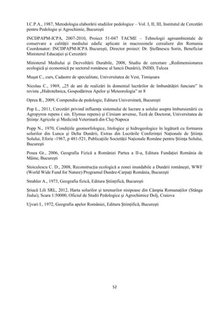 52
I.C.P.A., 1987, Metodologia elaborării studiilor pedologice – Vol. I, II, III, Institutul de Cercetări
pentru Pedologie şi Agrochimie, Bucureşti
INCDPAPM-ICPA, 2007-2010, Proiect 51-047 TACME – Tehnologii agroambientale de
conservare a calităţii mediului edafic aplicate in macrozonele cerealiere din Romania
Coordonator: INCDPAPM-ICPA Bucureşti, Director proiect: Dr. Ştefănescu Sorin, Beneficiar
Ministerul Educaţiei şi Cercetării
Ministerul Mediului şi Dezvoltării Durabile, 2008, Studiu de cercetare „Redimensionarea
ecologică şi economică pe sectorul românesc al luncii Dunării), INDD, Tulcea
Muşat C., curs, Cadastre de specialitate, Universitatea de Vest, Timişoara
Nicolau C., 1969, „25 de ani de realizări în domeniul lucrărilor de îmbunătăţiri funciare” în
revista „Hidrotehnica, Gospodărirea Apelor şi Meteorologia” nr 8
Oprea R., 2009, Compendiu de pedologie, Editura Universitară, Bucureşti
Pop L., 2011, Cercetări privind influenţa sistemului de lucrare a solului asupra îmburuienării cu
Agropyron repens ( sin. Elymus repens) şi Cirsium arvense, Teză de Doctorat, Universitatea de
Ştiinţe Agricole şi Medicină Veterinară din Cluj-Napoca
Popp N., 1970, Condiţiile geomorfologice, litologice şi hidrogeologice în legătură cu formarea
solurilor din Lunca şi Delta Dunării, Extras din Lucrările Conferinţei Naţionale de Ştiinţa
Solului, Eforie -1967, p 481-521, Publicaţiile Societăţii Naţionale Române pentru Ştiinţa Solului,
Bucureşti
Posea Gr., 2006, Geografia Fizică a României Partea a II-a, Editura Fundaţiei România de
Mâine, Bucureşti
Stoiculescu C. D., 2008, Reconstrucţia ecologică a zonei inundabile a Dunării româneşti, WWF
(World Wide Fund for Nature) Programul Dunăre-Carpaţi România, Bucureşti
Strahler A., 1973, Geografia fizică, Editura Ştiinţifică, Bucureşti
Ştiucă Lili SRL, 2012, Harta solurilor şi terenurilor nisipoase din Câmpia Romanaţilor (Stânga
Jiului), Scara 1:50000, Oficiul de Studii Pedologice şi Agrochimice Dolj, Craiova
Ujvari I., 1972, Geografia apelor României, Editura Ştiinţifică, Bucureşti
 